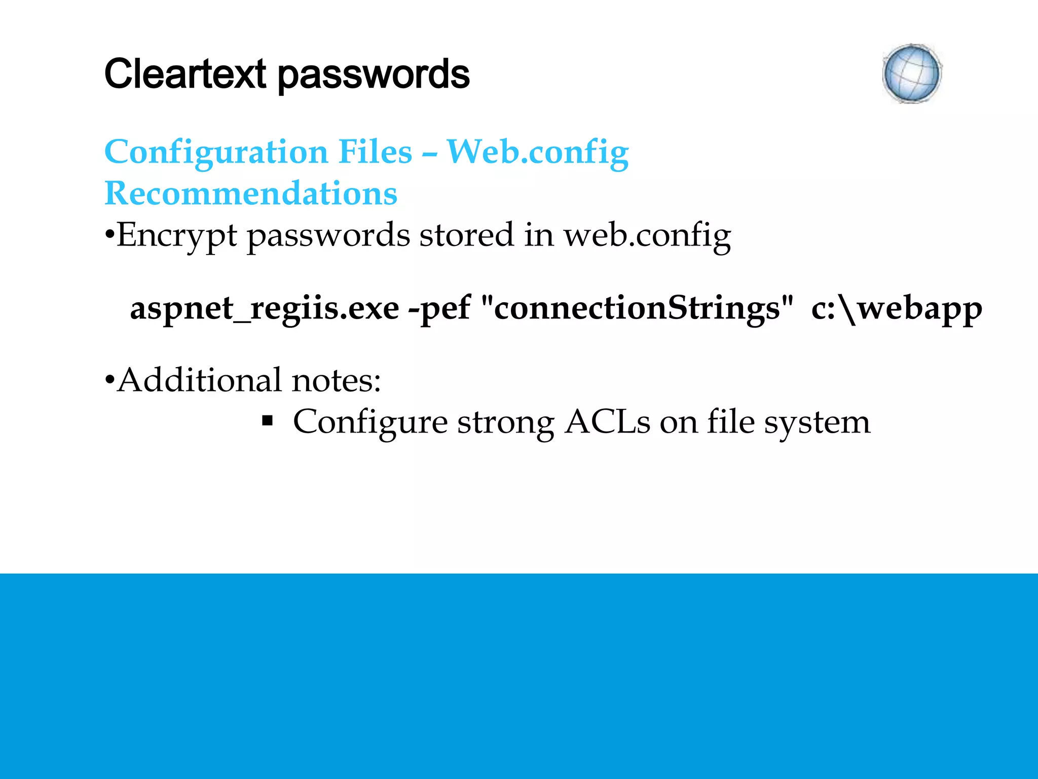 CLEARTEXT PASSWORDS
Configuration Files – Web.config
Recommendations
• Encrypt passwords stored in web.config
aspnet_regiis.exe -pef "connectionStrings" c:webapp
• Additional notes:
 Configure strong ACLs on file system
 