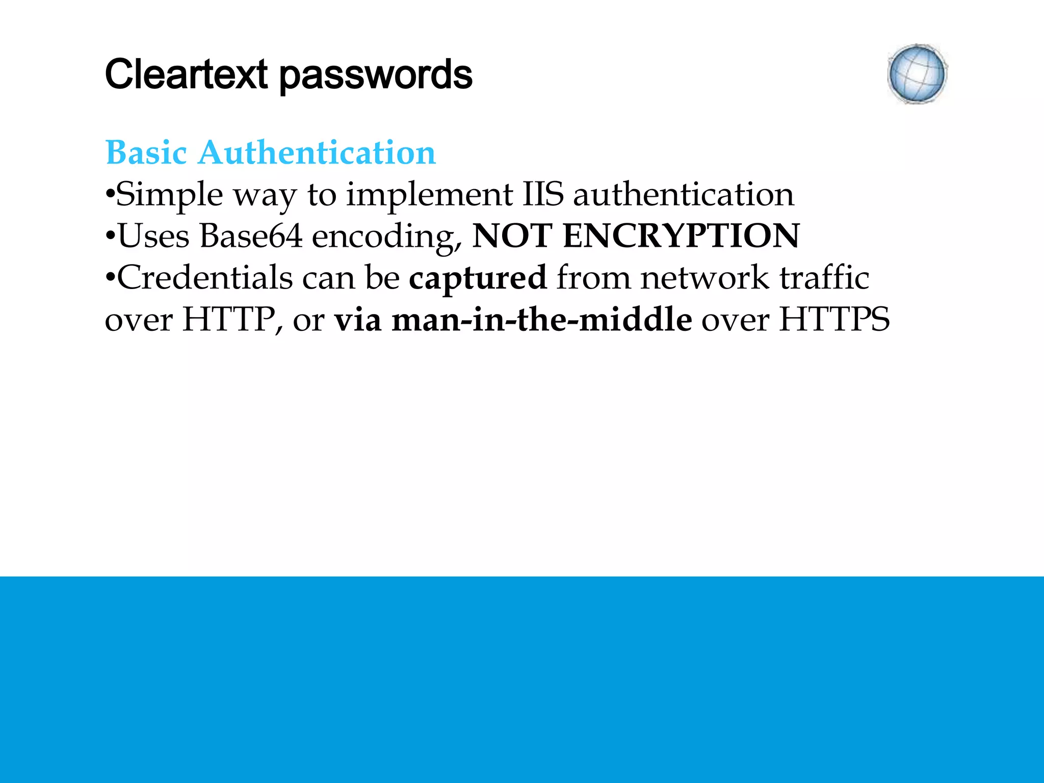 CLEARTEXT PASSWORDS
Basic Authentication
• Simple way to implement IIS authentication
• Uses Base64 encoding, NOT ENCRYPTION
• Credentials can be captured from network traffic
over HTTP, or via man-in-the-middle over HTTPS
 