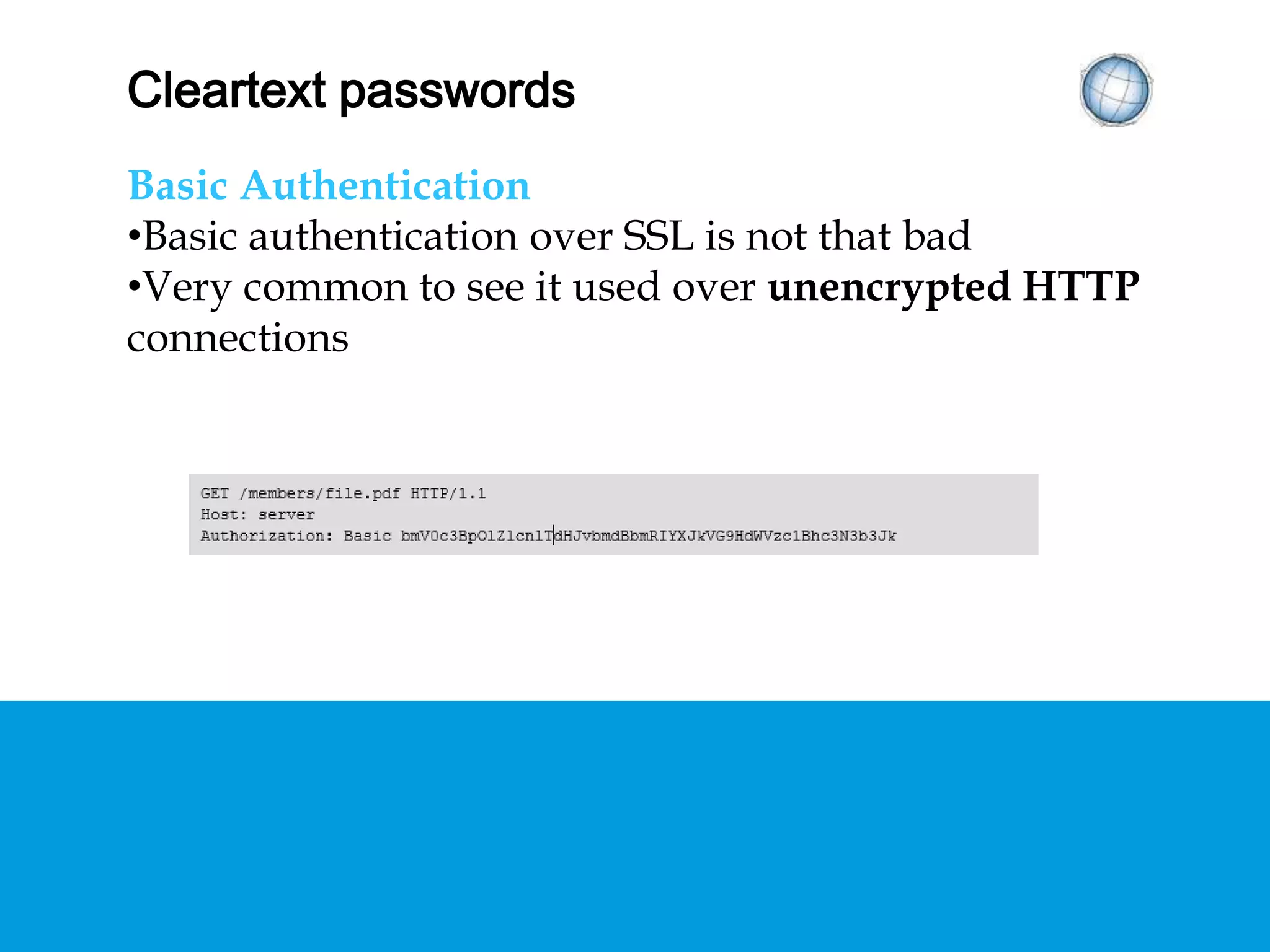 CLEARTEXT PASSWORDS
Basic Authentication
• Basic authentication over SSL is not that bad
• Very common to see it used over unencrypted
HTTP connections
 