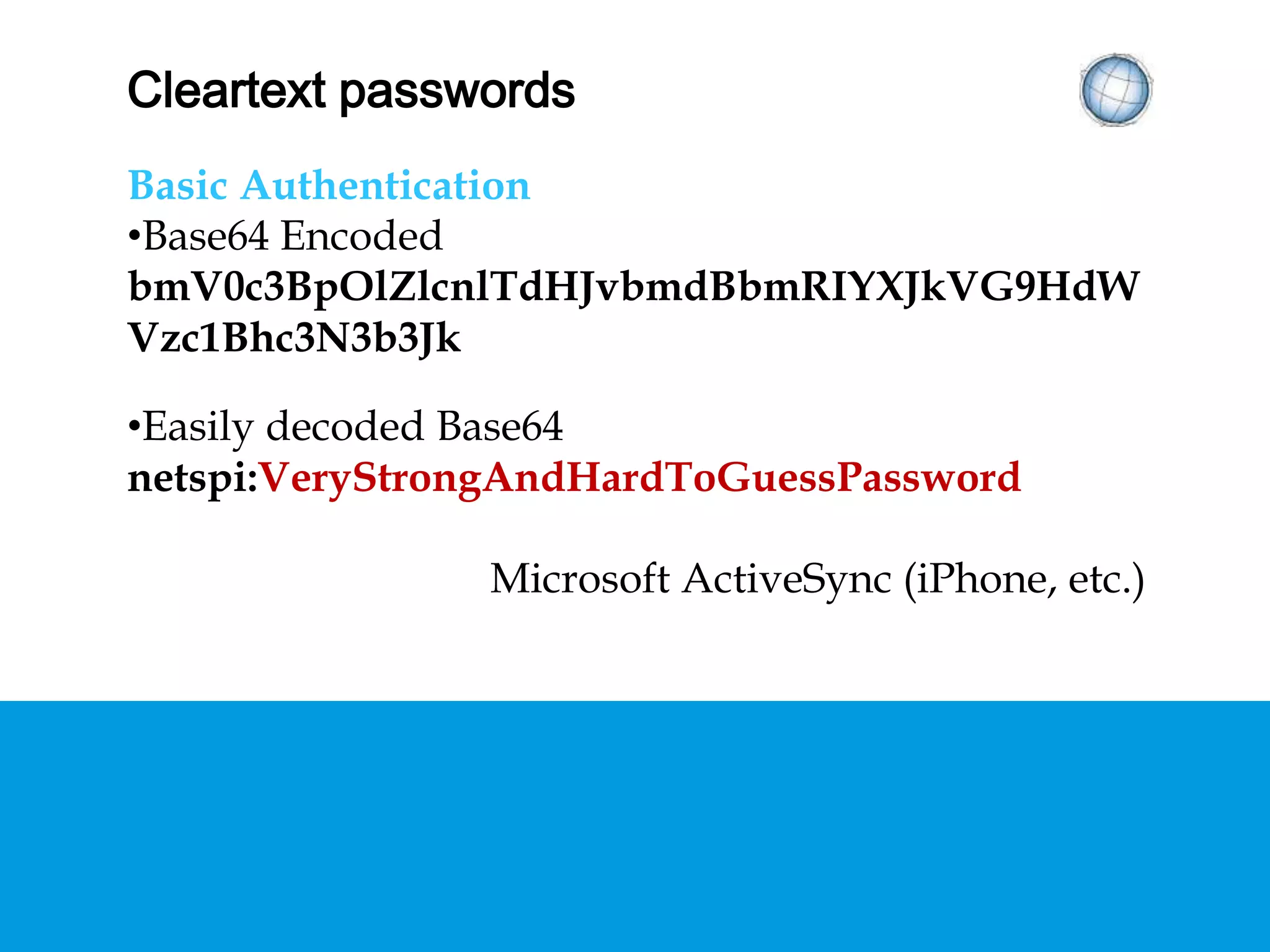 CLEARTEXT PASSWORDS
Basic Authentication
• Base64 Encoded
bmV0c3BpOlZlcnlTdHJvbmdBbmRIYXJkVG9HdW
Vzc1Bhc3N3b3Jk
• Easily decoded Base64
netspi:VeryStrongAndHardToGuessPassword
Microsoft ActiveSync (iPhone, etc.)
 