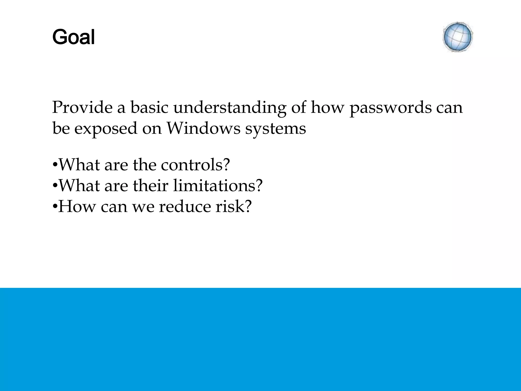 GOAL
Provide a basic understanding of how passwords can
be exposed on Windows systems
•What are the common controls?
•What are their limitations?
•How can we reduce risk?
 