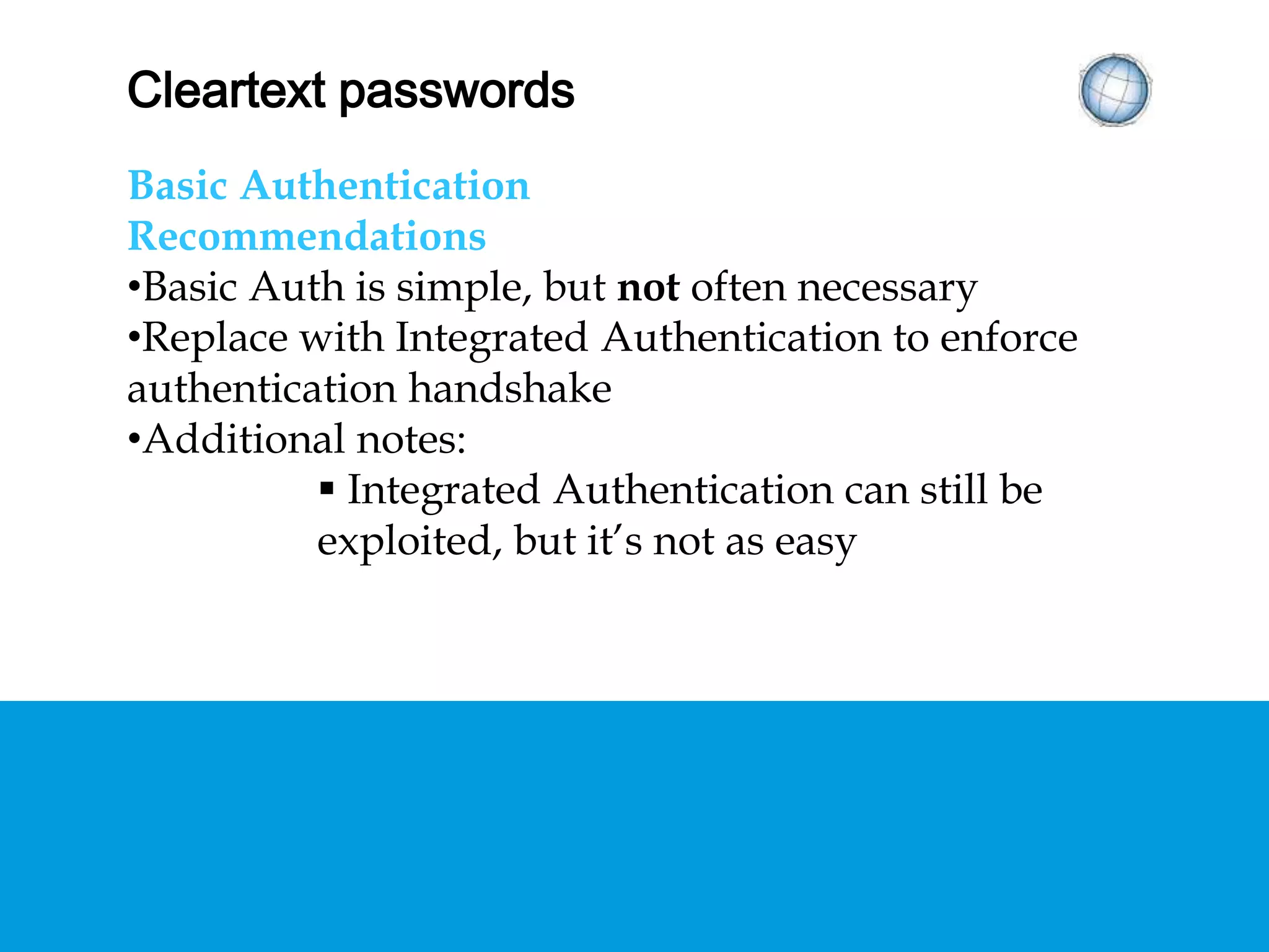 CLEARTEXT PASSWORDS
Basic Authentication
Recommendations
• Basic Auth is simple, but not often necessary
• Replace with Integrated Authentication to enforce
authentication handshake
• Additional notes:
 Integrated Authentication can still be exploited,
but it’s not as easy
 