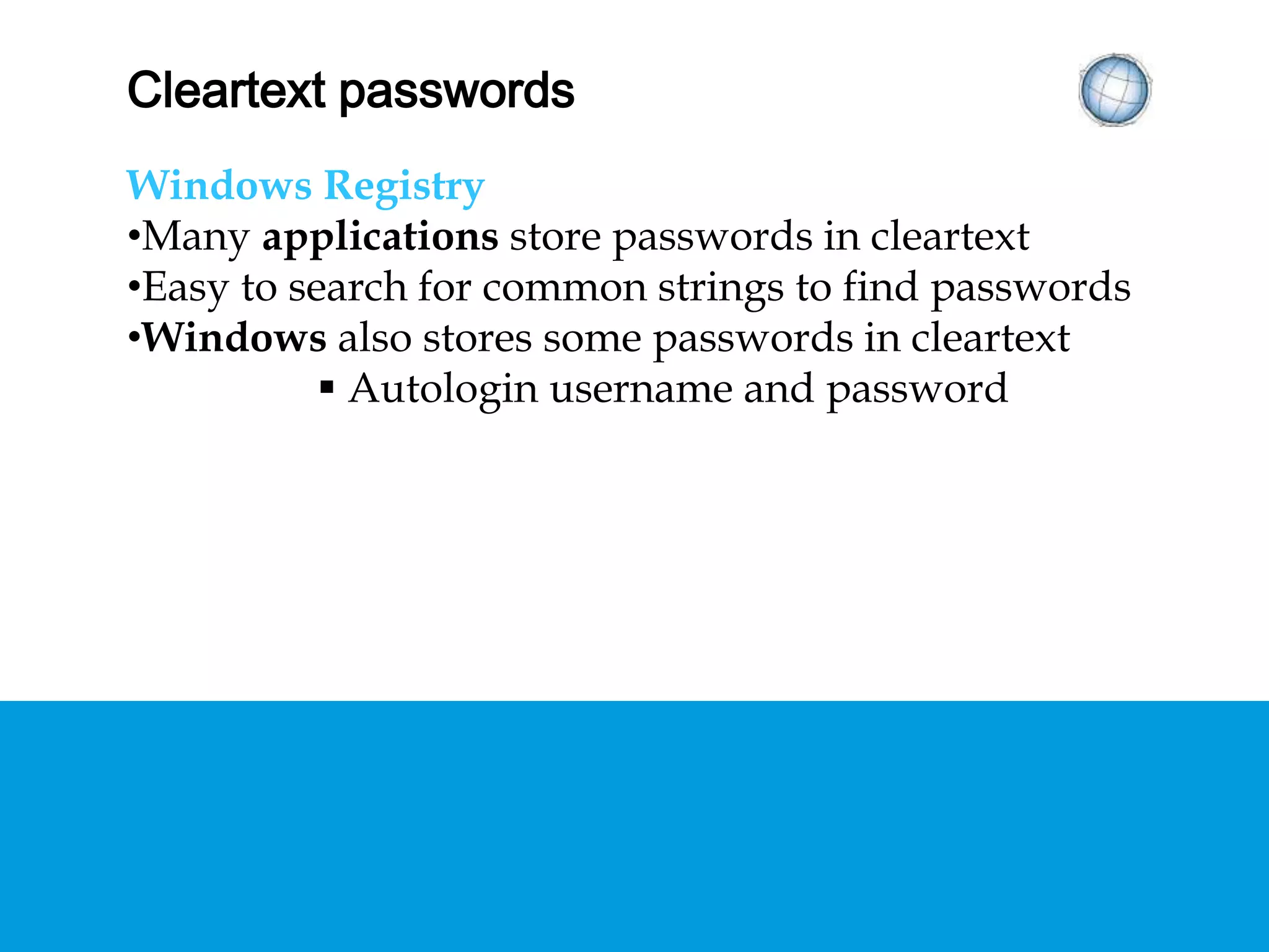 CLEARTEXT PASSWORDS
Windows Registry
• Many applications store passwords in cleartext
• Easy to search for common strings to find
passwords
• Windows also stores some passwords in cleartext
 Autologin username and password
 