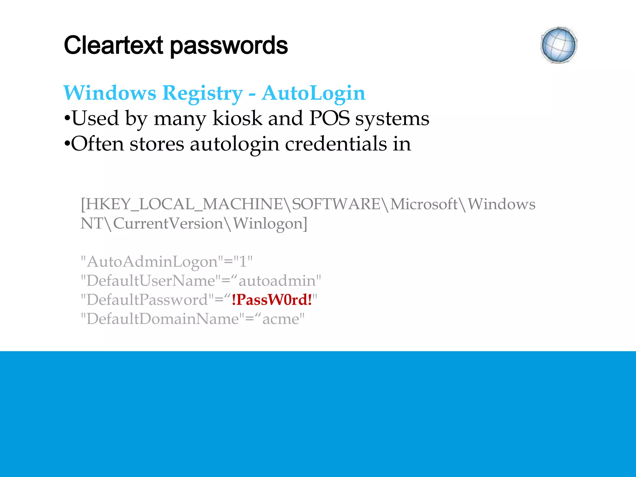 CLEARTEXT PASSWORDS
Windows Registry - AutoLogin
• Used by many kiosk and POS systems
• Often stores autologin credentials in
[HKEY_LOCAL_MACHINESOFTWAREMicrosoftWindows
NTCurrentVersionWinlogon]
"AutoAdminLogon"="1"
"DefaultUserName"=“autoadmin"
"DefaultPassword"=“!PassW0rd!"
"DefaultDomainName"=“acme"
 
