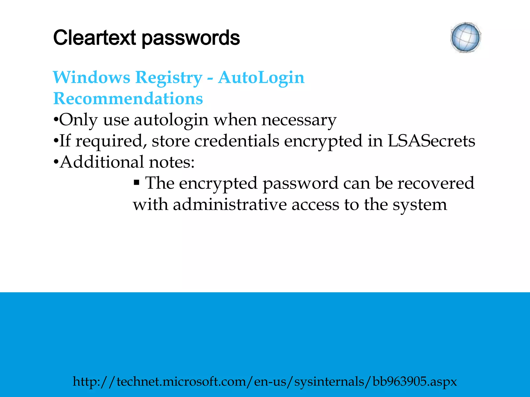 CLEARTEXT PASSWORDS
Windows Registry - AutoLogin
Recommendations
• Only use autologin when necessary
• If required, store credentials encrypted in
LSASecrets
• Additional notes:
 The encrypted password can be recovered with
administrative access to the system
http://technet.microsoft.com/en-us/sysinternals/bb963905.aspx
 