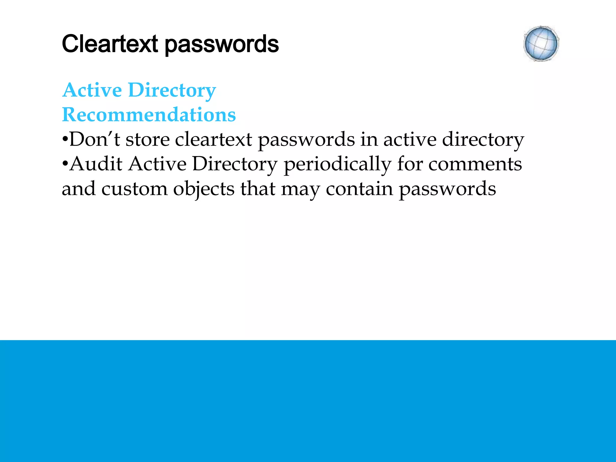 CLEARTEXT PASSWORDS
Active Directory
Recommendations
• Don’t store cleartext passwords in active directory
• Audit Active Directory periodically for comments
and custom objects that may contain passwords
 