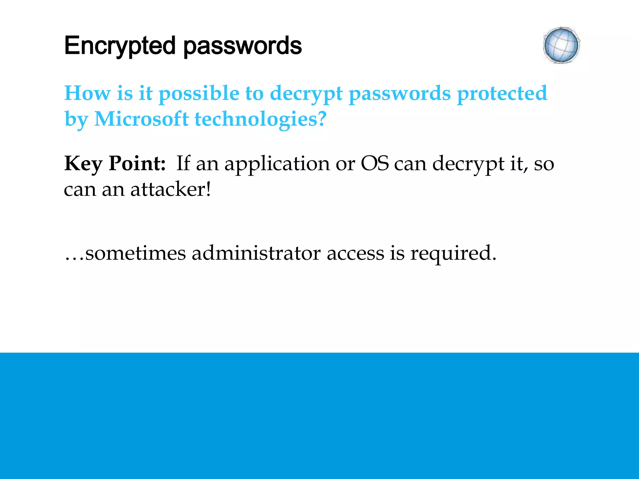 ENCRYPTED PASSWORDS
How is it possible to decrypt passwords protected
by Microsoft technologies?
Key Point: If an application or OS can decrypt it, so
can an attacker!
…sometimes administrator access is required.
 
