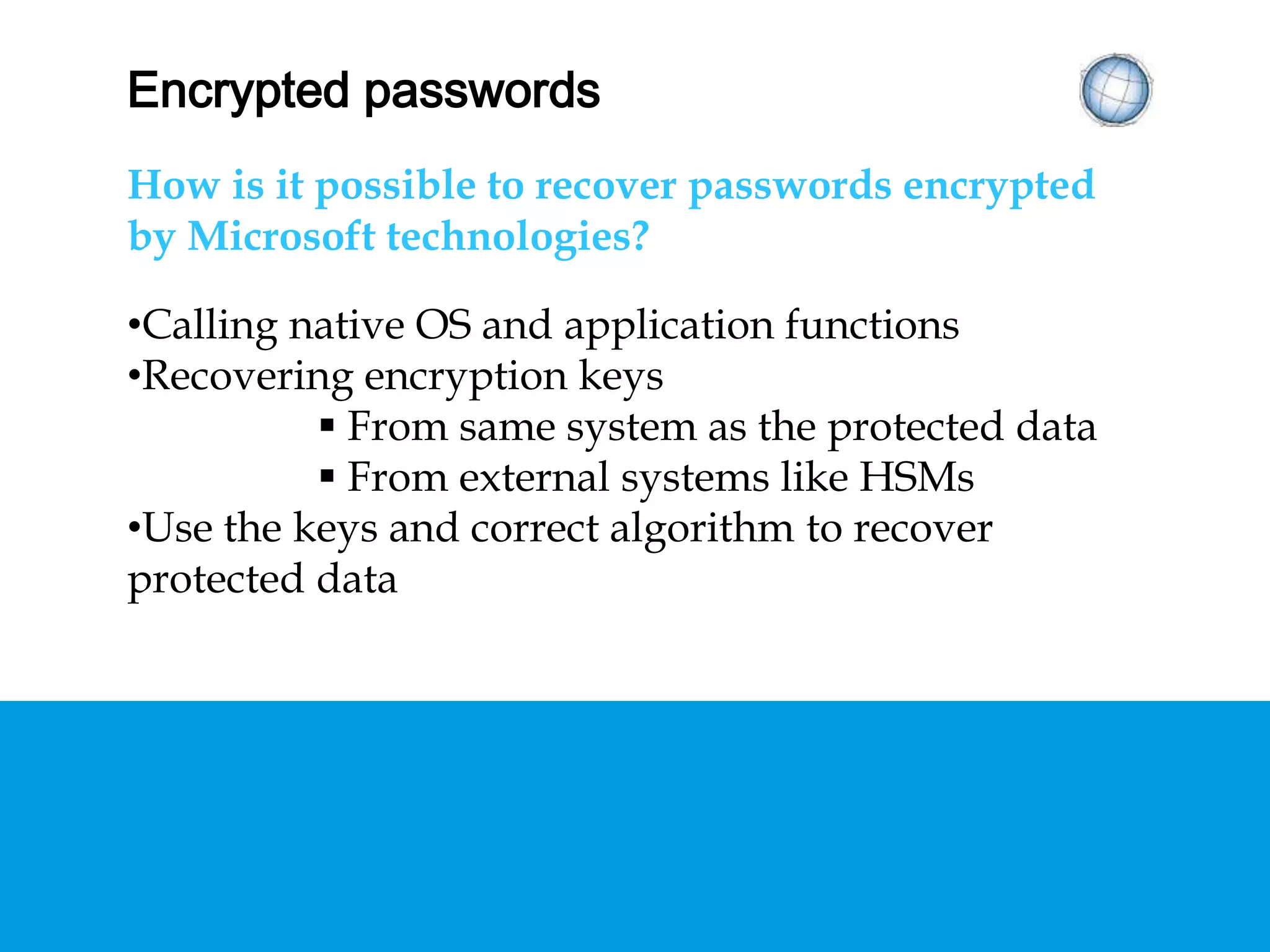 ENCRYPTED PASSWORDS
How is it possible to recover passwords encrypted
by Microsoft technologies?
• Calling native OS and application functions
• Recovering encryption keys
 From same system as the protected data
 From external systems like HSMs
• Use the keys and correct algorithm to recover
protected data
 