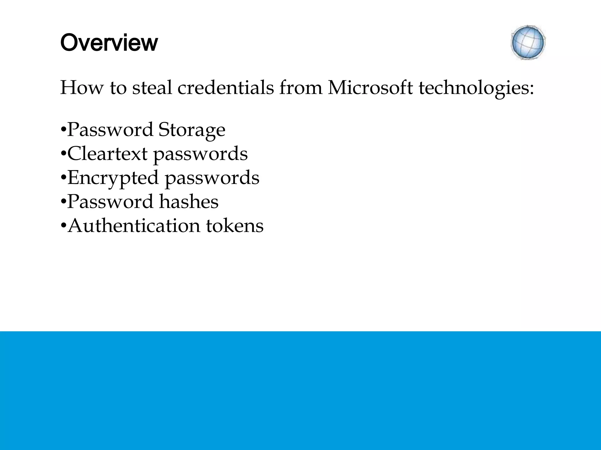OVERVIEW
How to steal credentials from Microsoft technologies:
• Password Storage
• Cleartext passwords
• Encrypted passwords
• Password hashes
• Authentication tokens
 