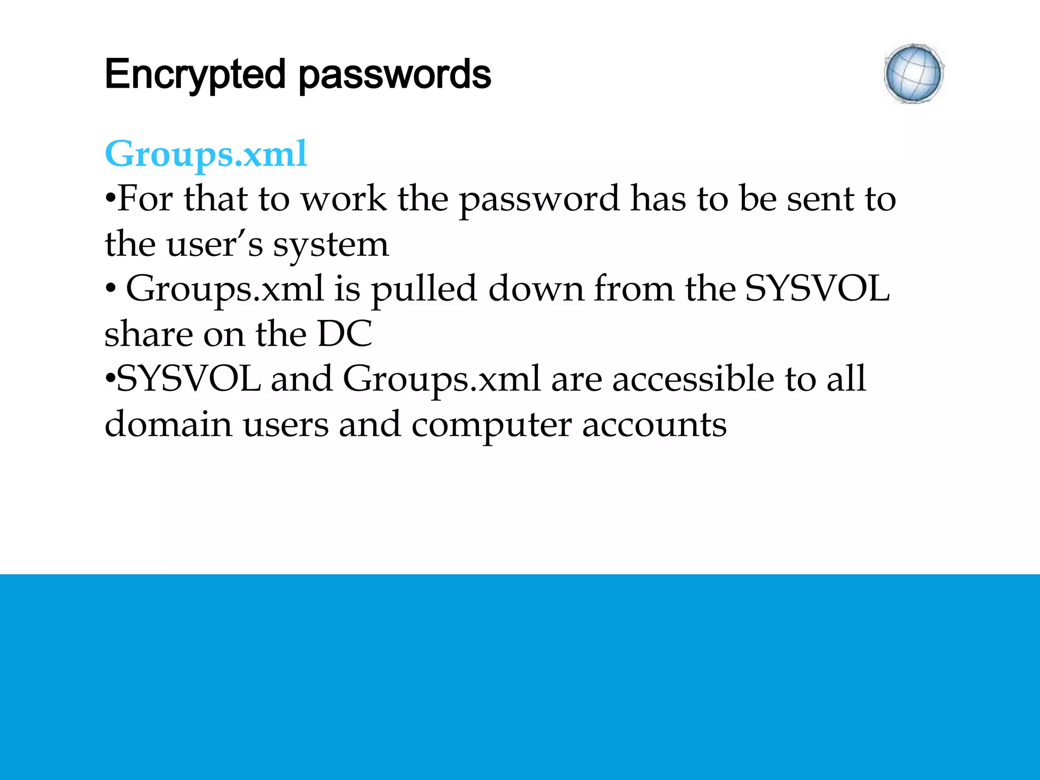 ENCRYPTED PASSWORDS
Groups.xml
• For that to work the password has to be sent to
the user’s system
• Groups.xml is pulled down from the SYSVOL
share on the DC
• SYSVOL and Groups.xml are accessible to all
domain users and computer accounts
 