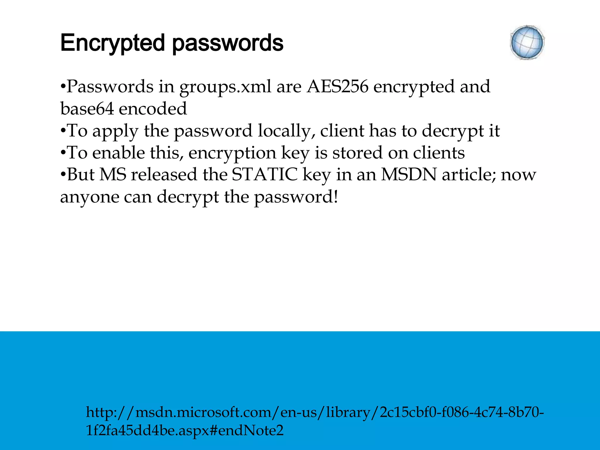 ENCRYPTED PASSWORDS
• Passwords in groups.xml are AES256 encrypted and
base64 encoded
• To apply the password locally, client has to decrypt it
• To enable this, encryption key is stored on clients
• But MS released the STATIC key in an MSDN article;
now anyone can decrypt the password!
http://msdn.microsoft.com/en-us/library/2c15cbf0-f086-4c74-8b70-
1f2fa45dd4be.aspx#endNote2
 