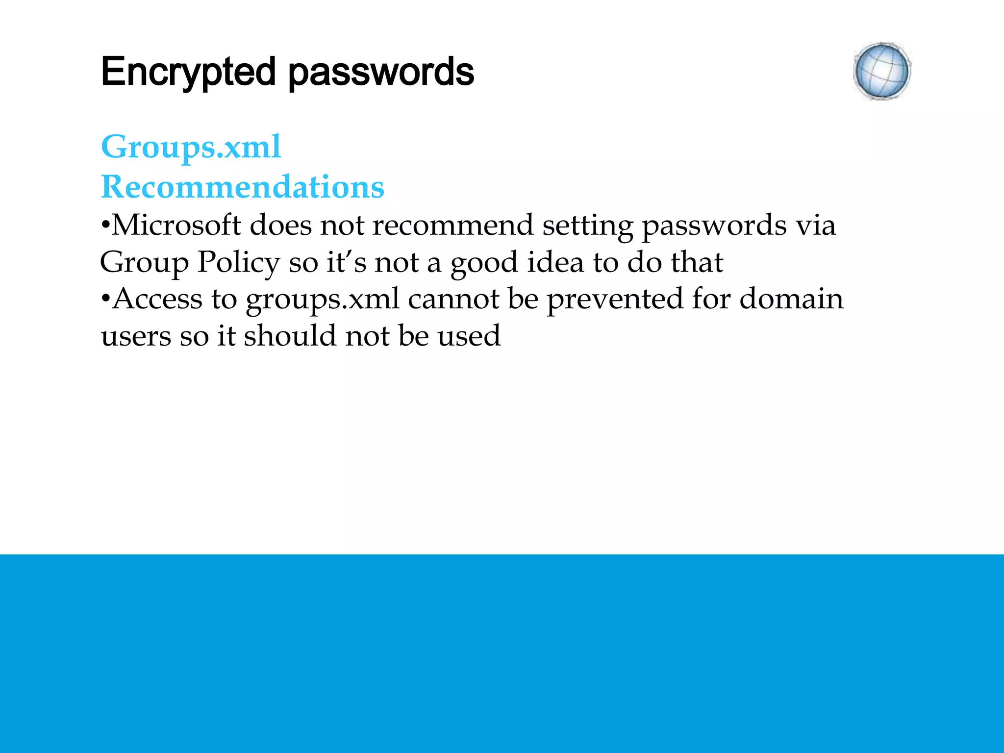ENCRYPTED PASSWORDS
Groups.xml
Recommendations
• Microsoft does not recommend setting passwords via
Group Policy so it’s not a good idea to do that
• Access to groups.xml cannot be prevented for domain
users so it should not be used
 