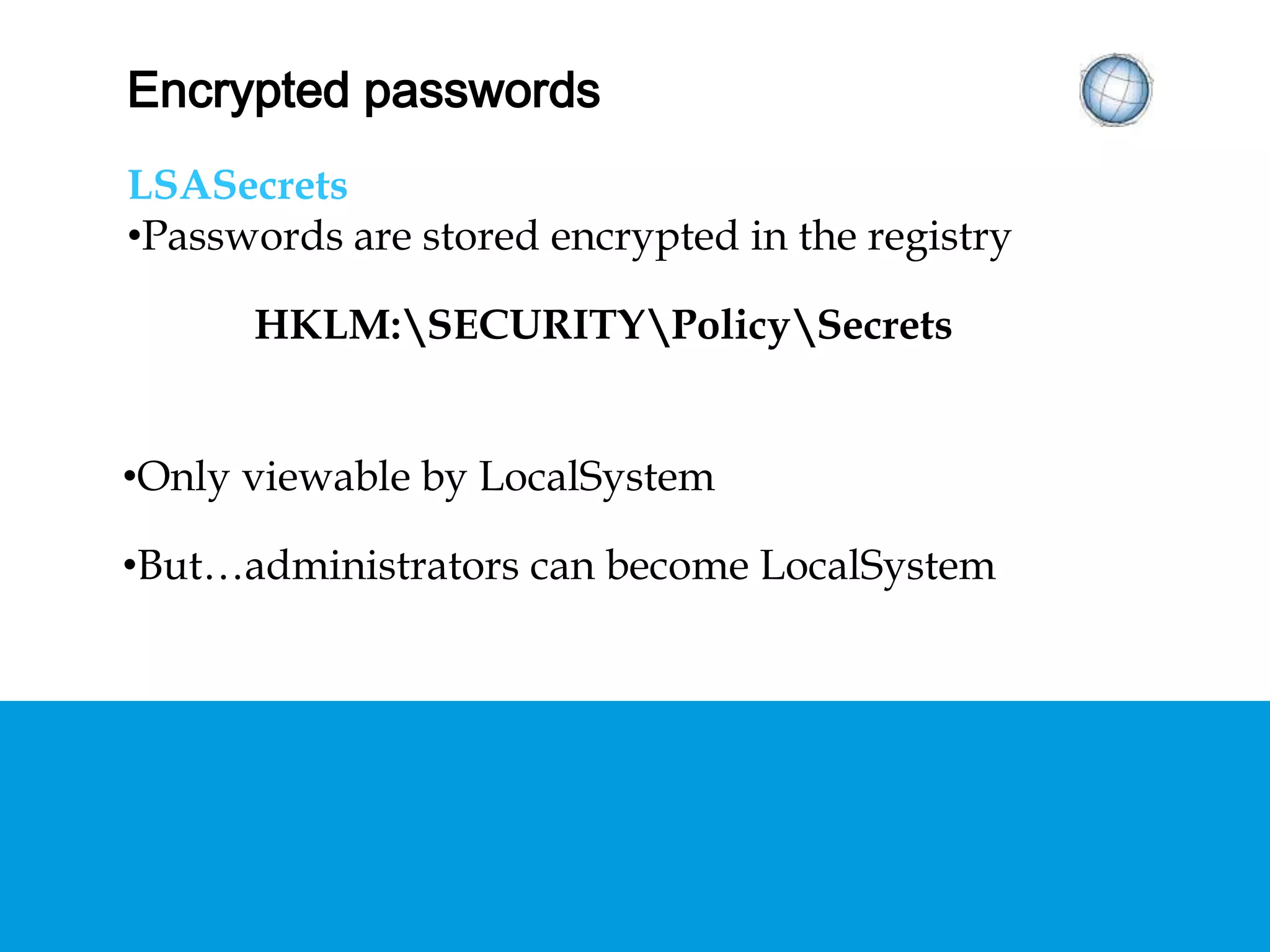 ENCRYPTED PASSWORDS
LSASecrets
• Passwords are stored encrypted in the registry
HKLM:SECURITYPolicySecrets
• Only viewable by LocalSystem
• But…administrators can become LocalSystem
 