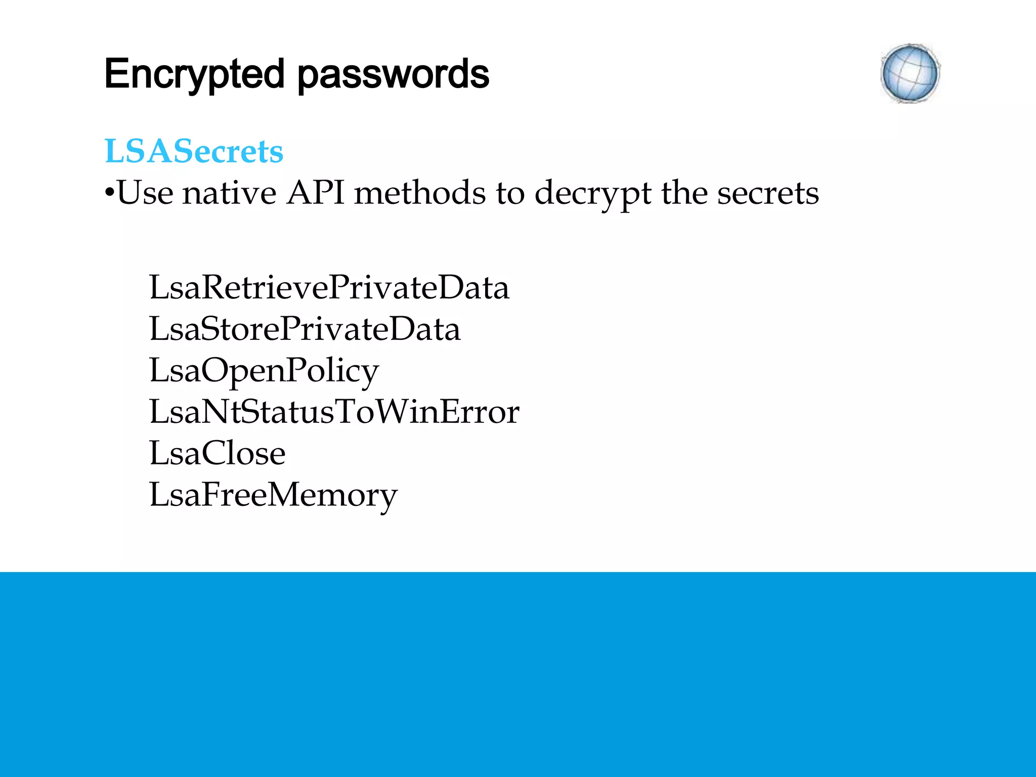 ENCRYPTED PASSWORDS
LSASecrets
• Use native API methods to decrypt the secrets
LsaRetrievePrivateData
LsaStorePrivateData
LsaOpenPolicy
LsaNtStatusToWinError
LsaClose
LsaFreeMemory
 