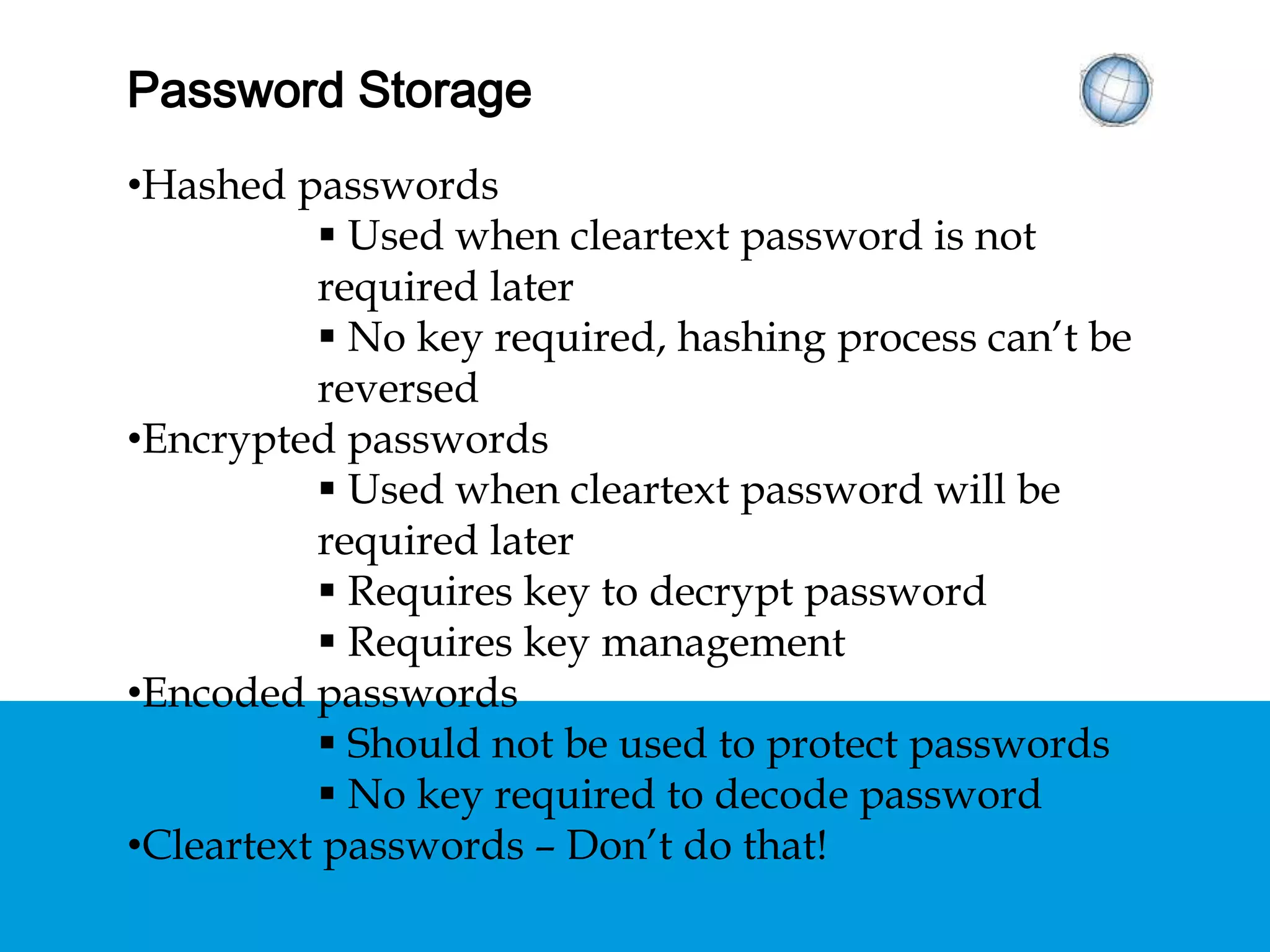 PASSWORD STORAGE
• Hashed passwords
 Used when cleartext password is not required later
 No key required, hashing process can’t be reversed
• Encrypted passwords
 Used when cleartext password will be required later
 Requires key to decrypt password
 Requires key management
• Encoded passwords
 Should not be used to protect passwords
 No key required to decode password
• Cleartext passwords – Don’t do that!
 