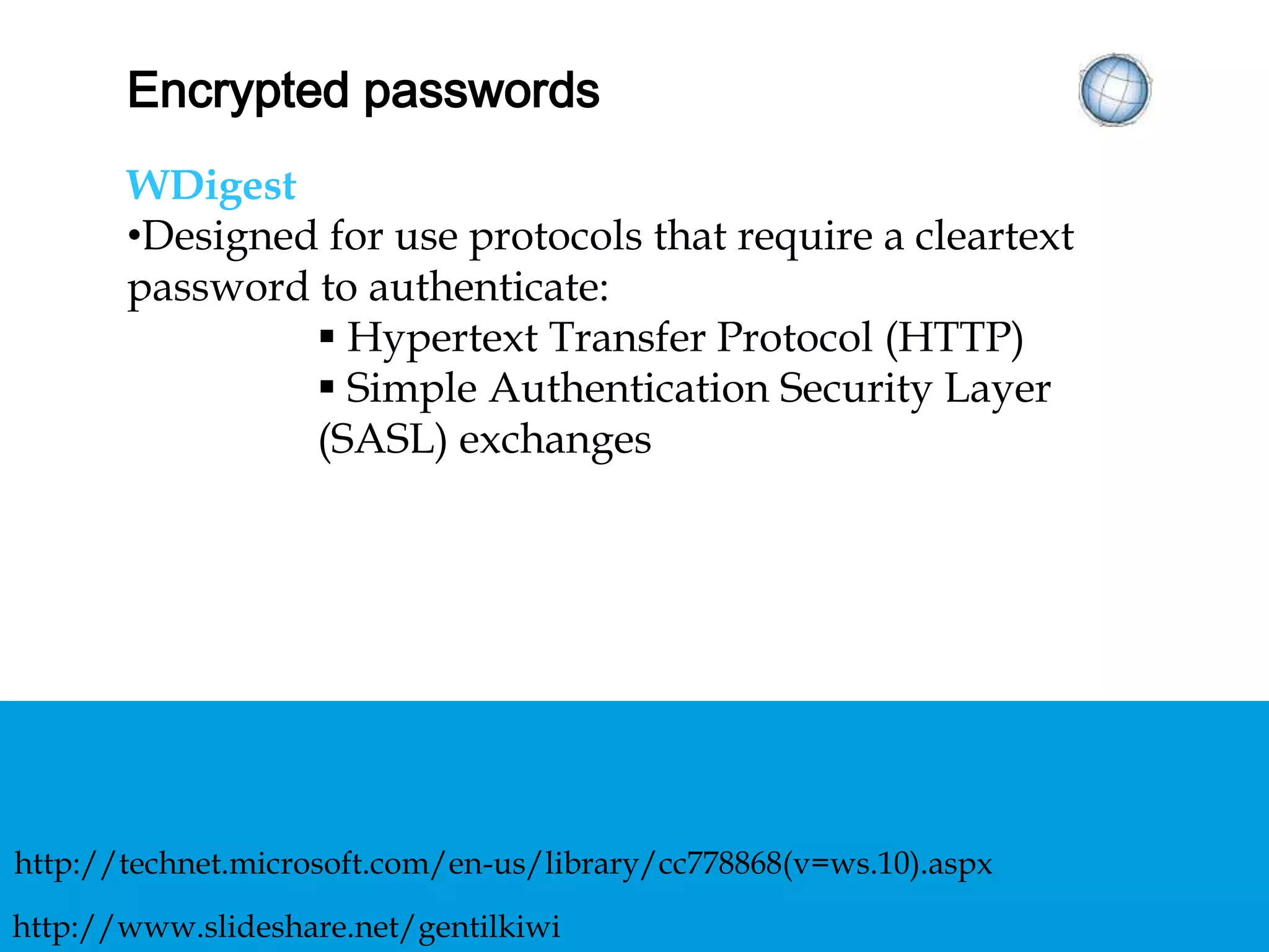 ENCRYPTED PASSWORDS
WDigest
• Designed for use protocols that require a cleartext
password to authenticate:
 Hypertext Transfer Protocol (HTTP)
 Simple Authentication Security Layer (SASL)
exchanges
http://technet.microsoft.com/en-us/library/cc778868(v=ws.10).aspx
http://www.slideshare.net/gentilkiwi
 