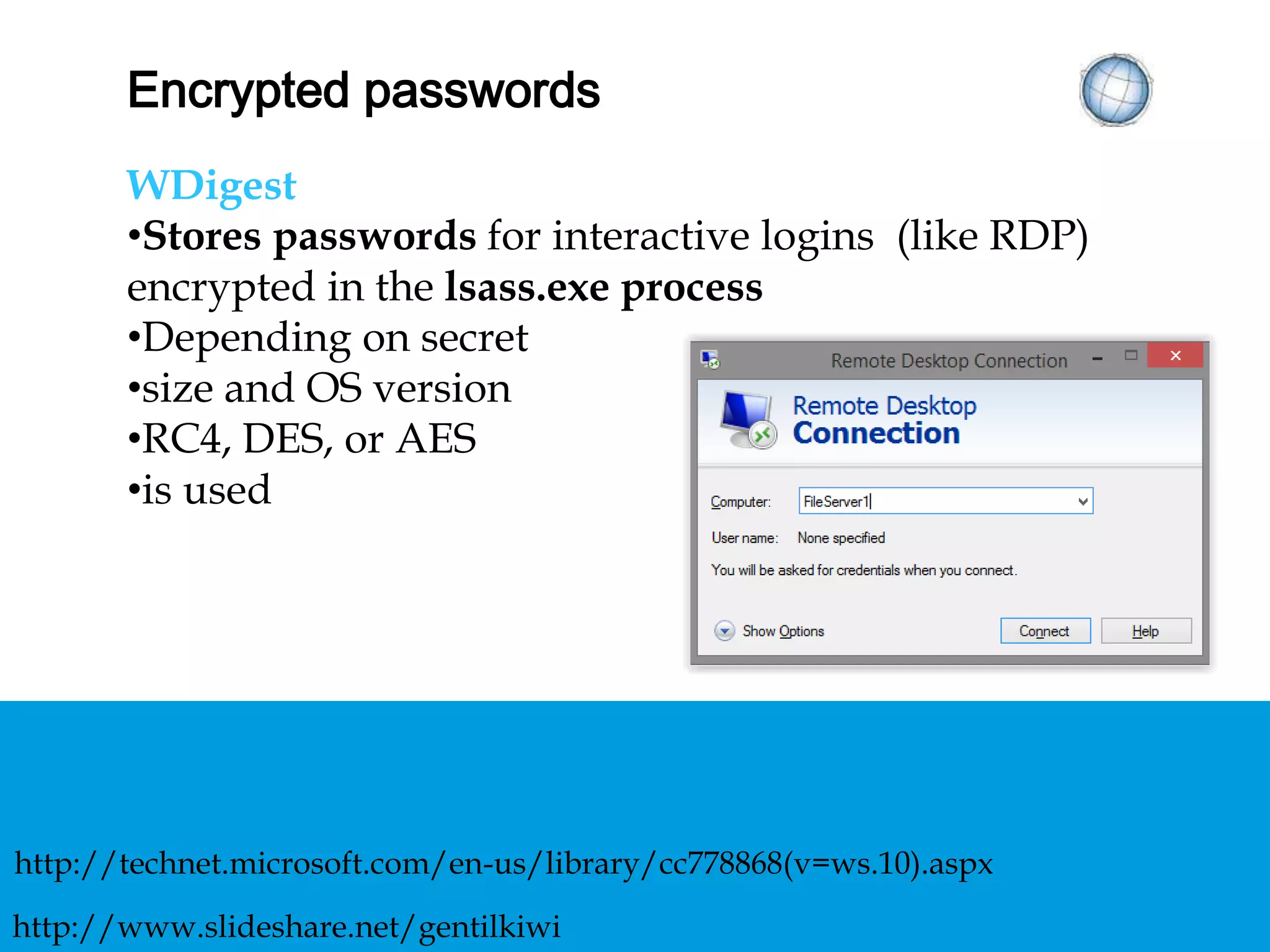 ENCRYPTED PASSWORDS
WDigest
• Stores passwords for interactive logins (like RDP)
encrypted in the lsass.exe process
• Depending on secret
size and OS version
RC4, DES, or AES
is used
http://technet.microsoft.com/en-us/library/cc778868(v=ws.10).aspx
http://www.slideshare.net/gentilkiwi
 