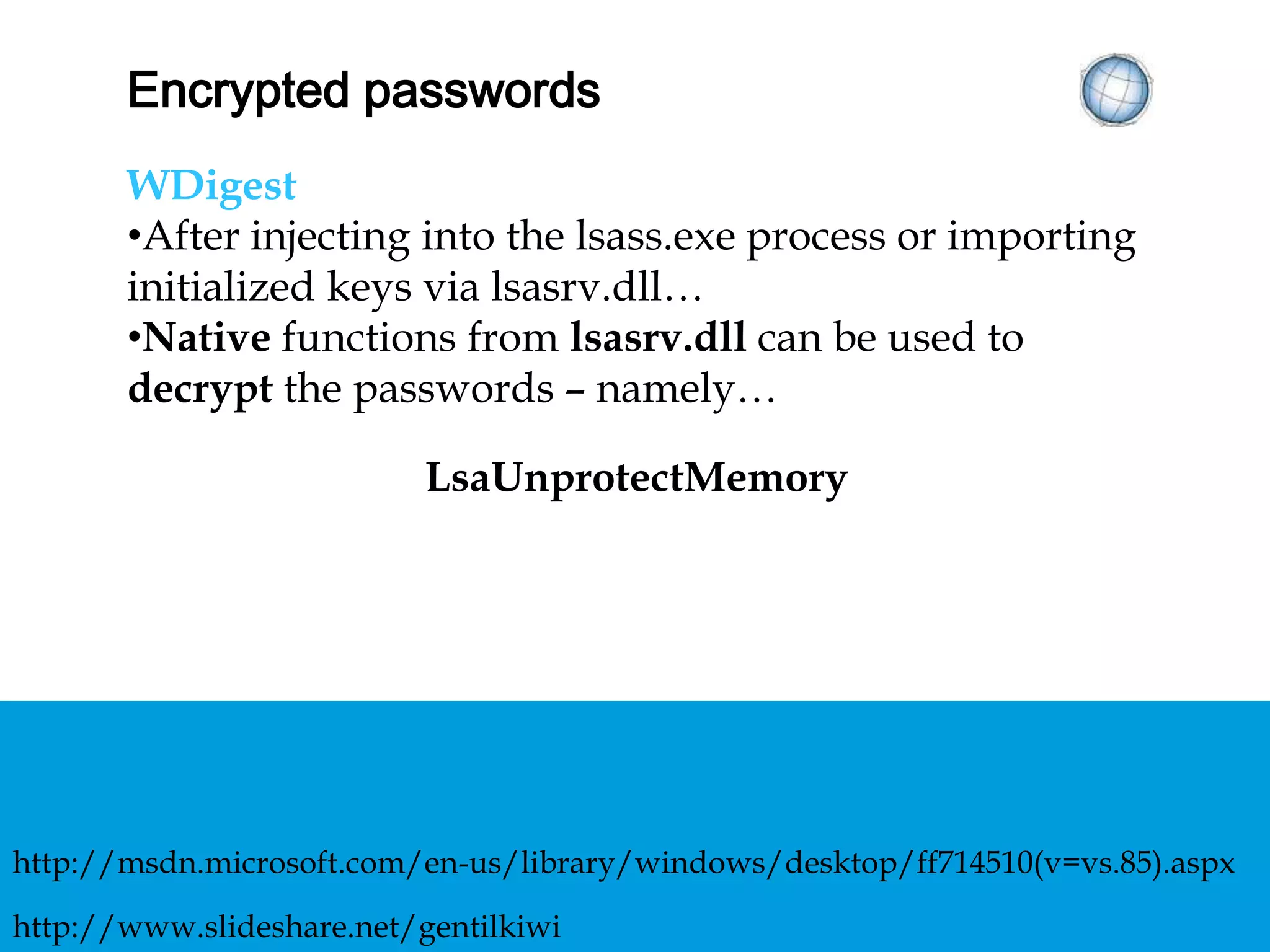 ENCRYPTED PASSWORDS
WDigest
• After injecting into the lsass.exe process or
importing initialized keys via lsasrv.dll…
• Native functions from lsasrv.dll can be used to
decrypt the passwords – namely…
LsaUnprotectMemory
http://www.slideshare.net/gentilkiwi
http://msdn.microsoft.com/en-us/library/windows/desktop/ff714510(v=vs.85).aspx
 