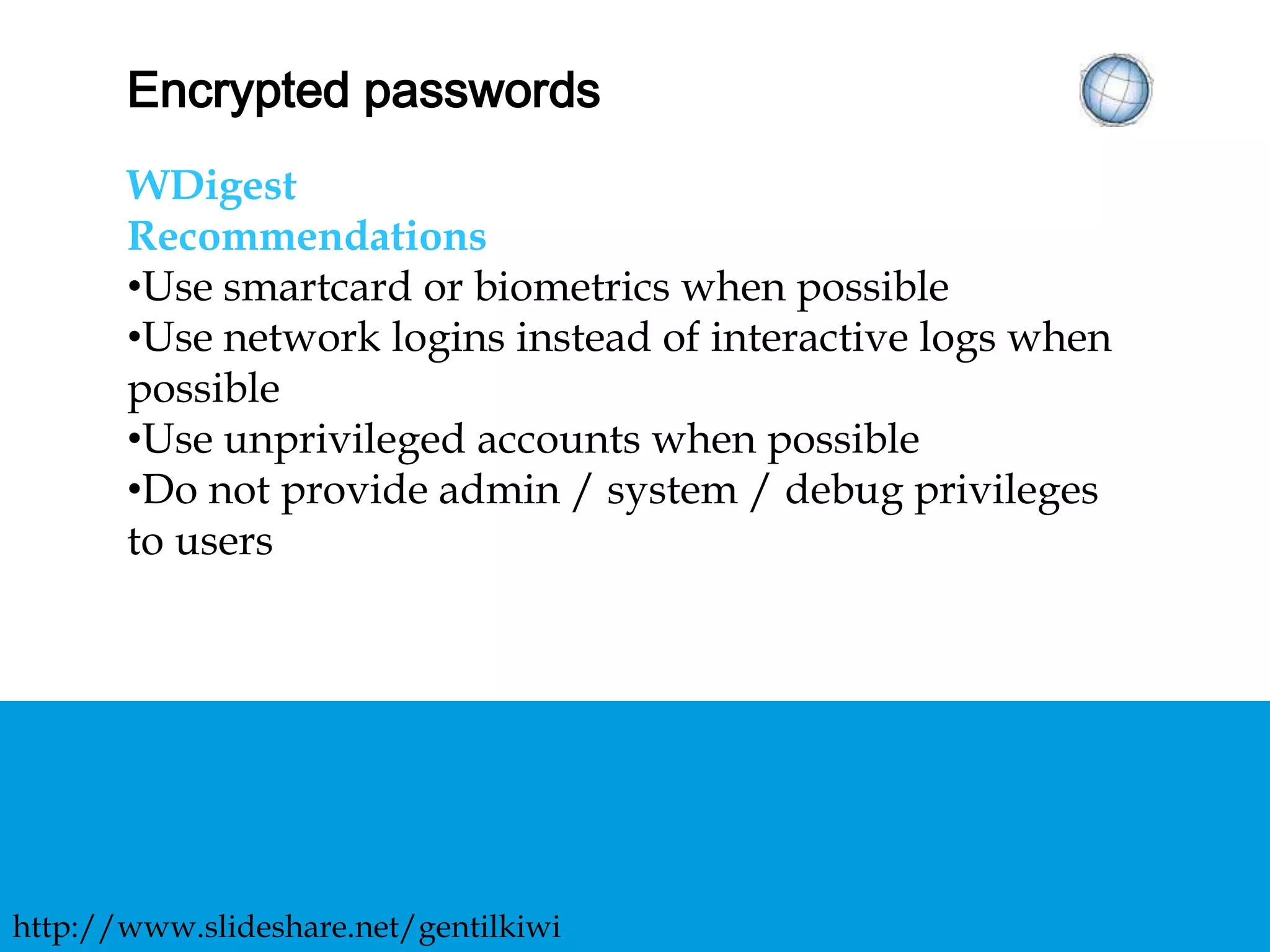 ENCRYPTED PASSWORDS
WDigest
Recommendations
• Use smartcard or biometrics when possible
• Use network logins instead of interactive logs when
possible
• Use unprivileged accounts when possible
• Do not provide admin / system / debug privileges
to users
http://www.slideshare.net/gentilkiwi
 