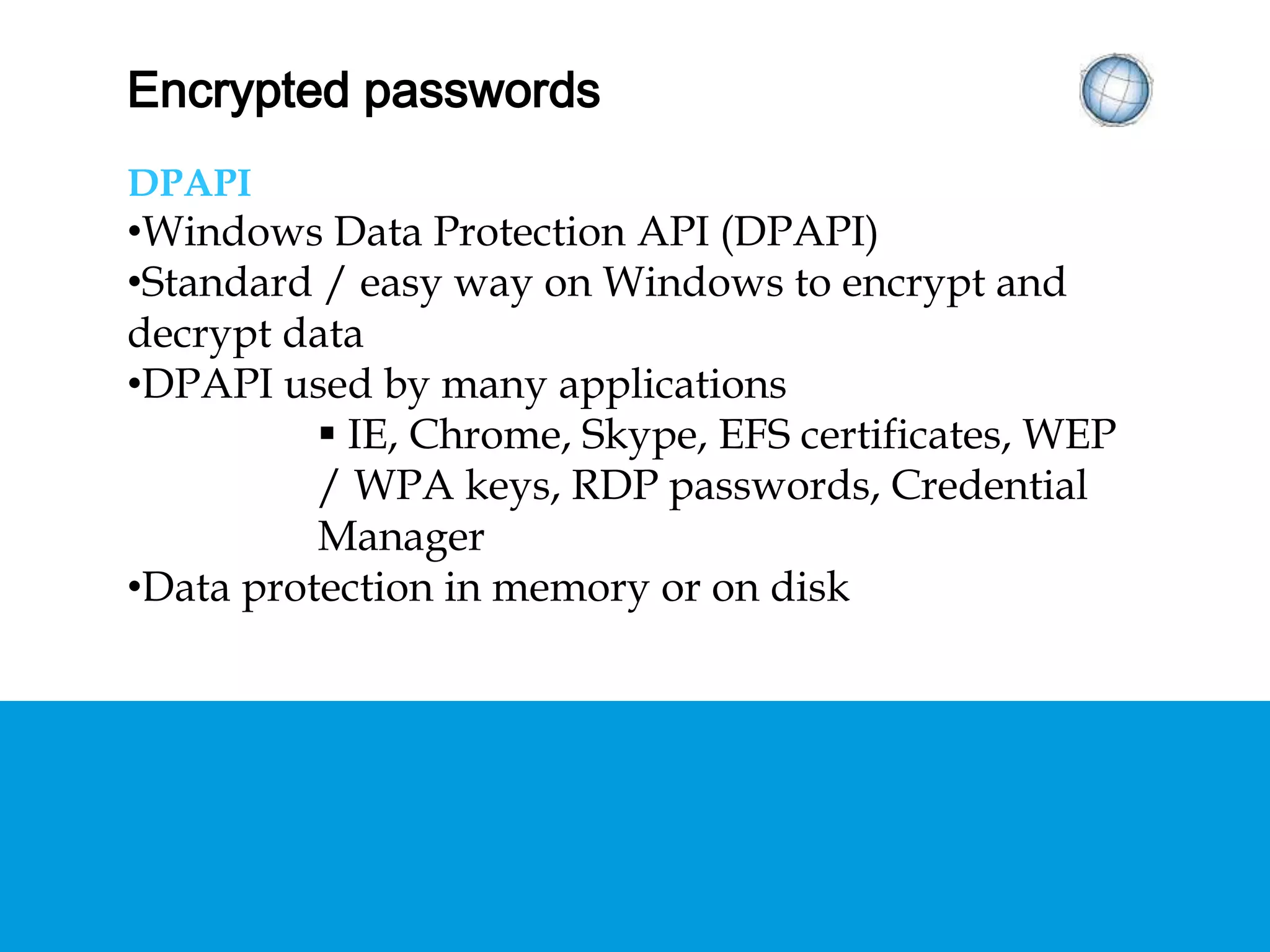 ENCRYPTED PASSWORDS
DPAPI
• Windows Data Protection API (DPAPI)
• Standard / easy way on Windows to encrypt and
decrypt data
• DPAPI used by many applications
 IE, Chrome, Skype, EFS certificates, WEP / WPA
keys, RDP passwords, Credential Manager
• Data protection in memory or on disk
 
