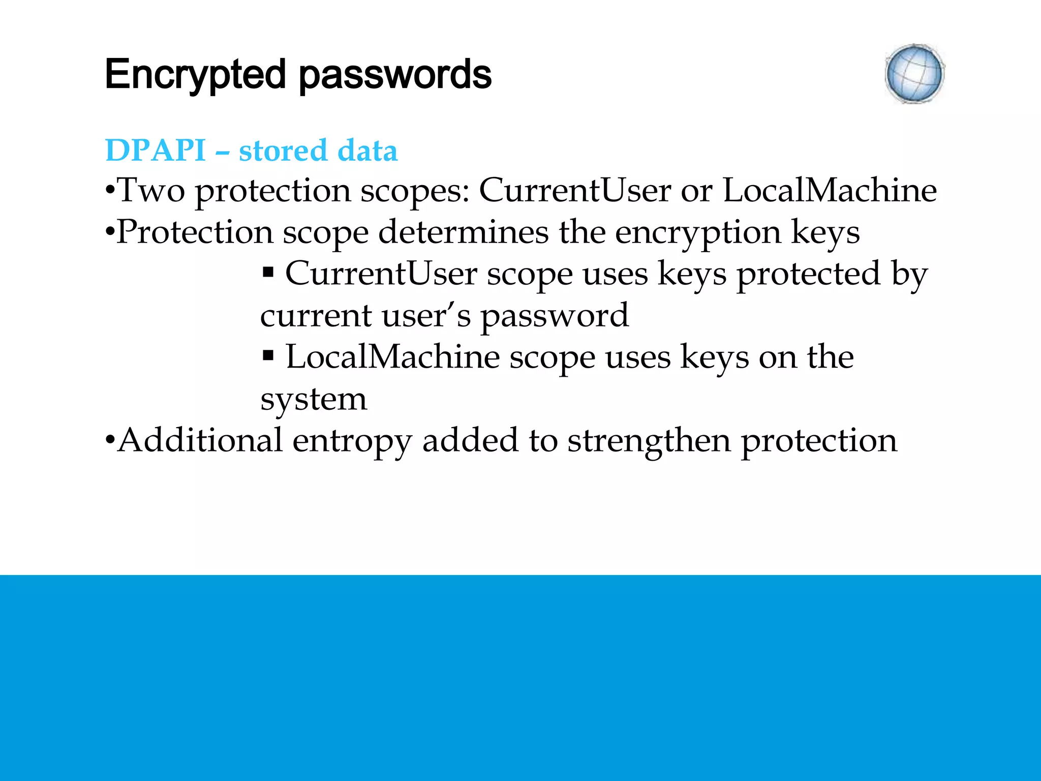 ENCRYPTED PASSWORDS
DPAPI – stored data
• Two protection scopes: CurrentUser or
LocalMachine
• Protection scope determines the encryption keys
 CurrentUser scope uses keys protected by
current user’s password
 LocalMachine scope uses keys on the system
• Additional entropy added to strengthen protection
 