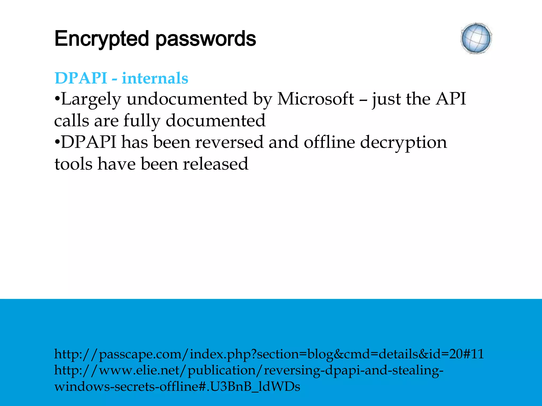 ENCRYPTED PASSWORDS
DPAPI - internals
• Largely undocumented by Microsoft – just the API
calls are fully documented
• DPAPI has been reversed and offline decryption
tools have been released
http://passcape.com/index.php?section=blog&cmd=details&id=20#11
http://www.elie.net/publication/reversing-dpapi-and-stealing-
windows-secrets-offline#.U3BnB_ldWDs
 