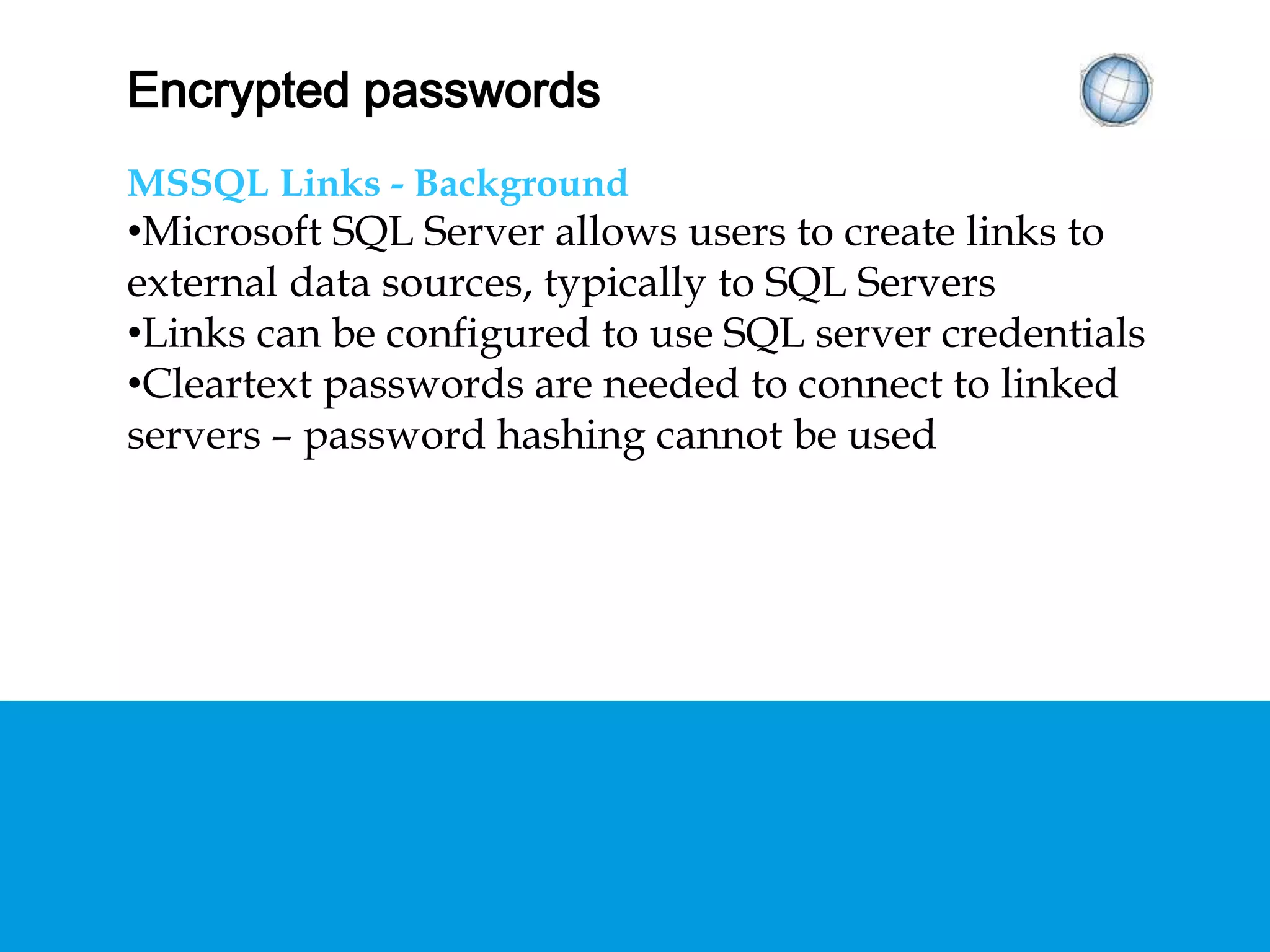 ENCRYPTED PASSWORDS
MSSQL Links - Background
• Microsoft SQL Server allows users to create links to
external data sources, typically to SQL Servers
• Links can be configured to use SQL server
credentials
• Cleartext passwords are needed to connect to
linked servers – password hashing cannot be used
 