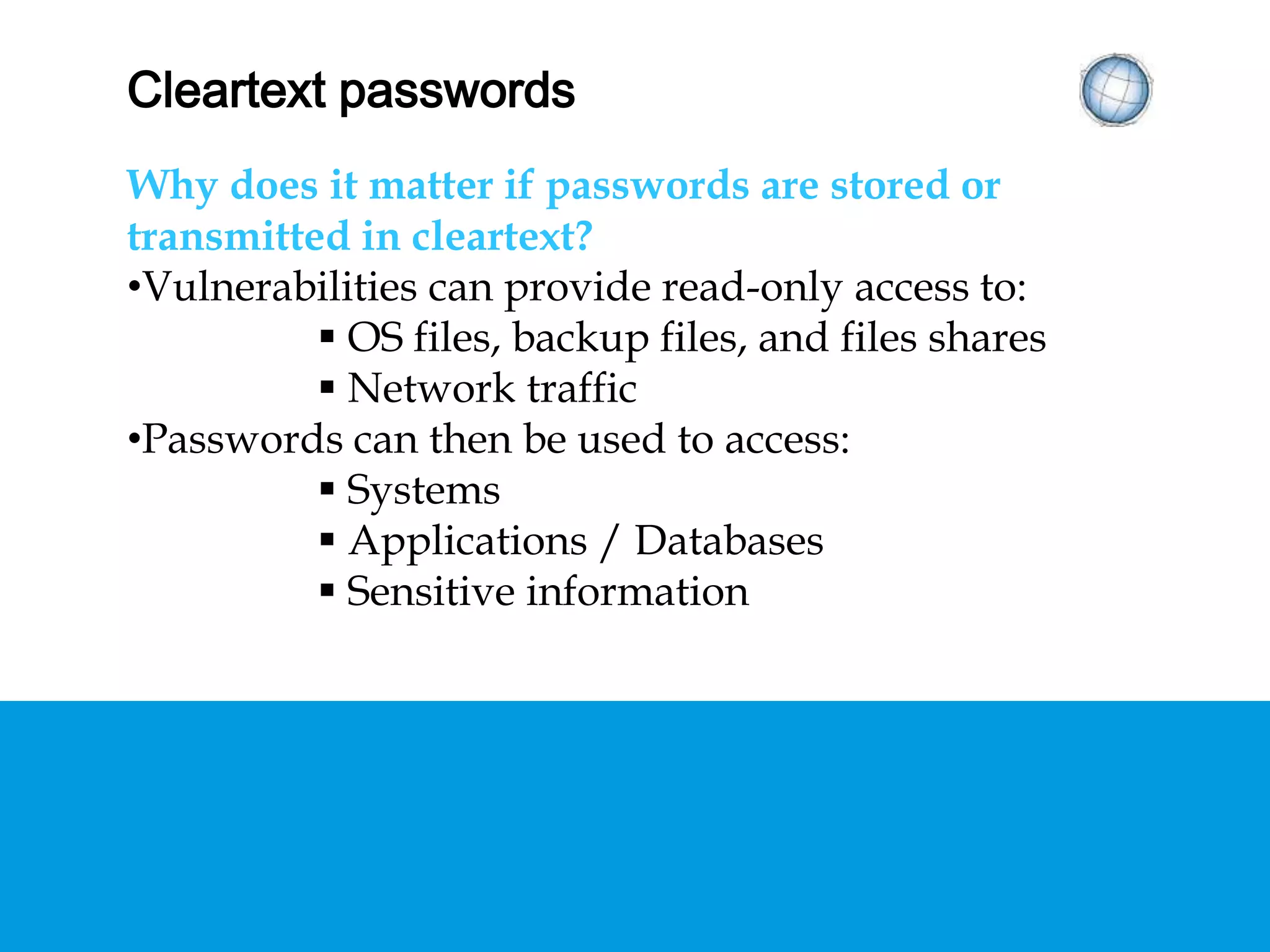 CLEARTEXT PASSWORDS
Why does it matter if passwords are stored or
transmitted in cleartext?
• Vulnerabilities can provide read-only access to:
 OS files, backup files, and files shares
 Network traffic
• Passwords can then be used to access:
 Systems
 Applications / Databases
 Sensitive information
 