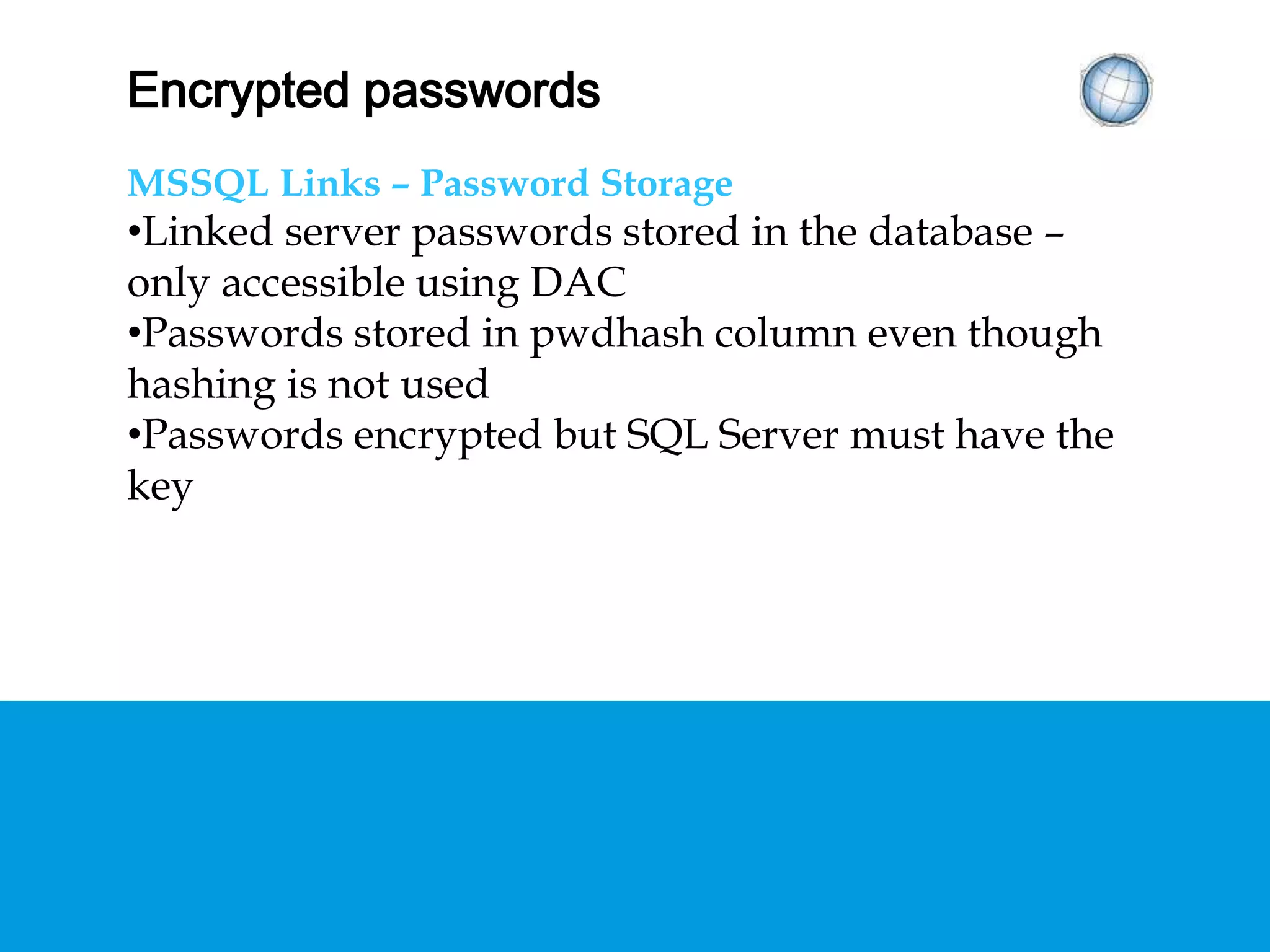 ENCRYPTED PASSWORDS
MSSQL Links – Password Storage
• Linked server passwords stored in the database –
only accessible using DAC
• Passwords stored in pwdhash column even though
hashing is not used
• Passwords encrypted but SQL Server must have
the key
 