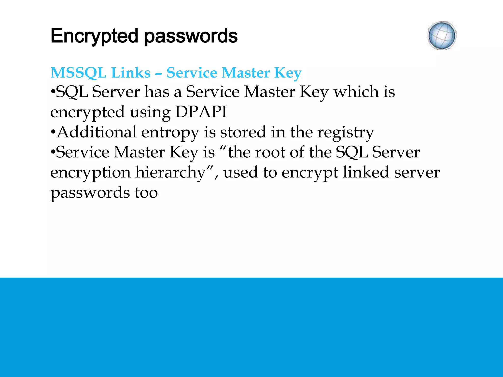 ENCRYPTED PASSWORDS
MSSQL Links – Service Master Key
• SQL Server has a Service Master Key which is
encrypted using DPAPI
• Additional entropy is stored in the registry
• Service Master Key is “the root of the SQL Server
encryption hierarchy”, used to encrypt linked
server passwords too
 