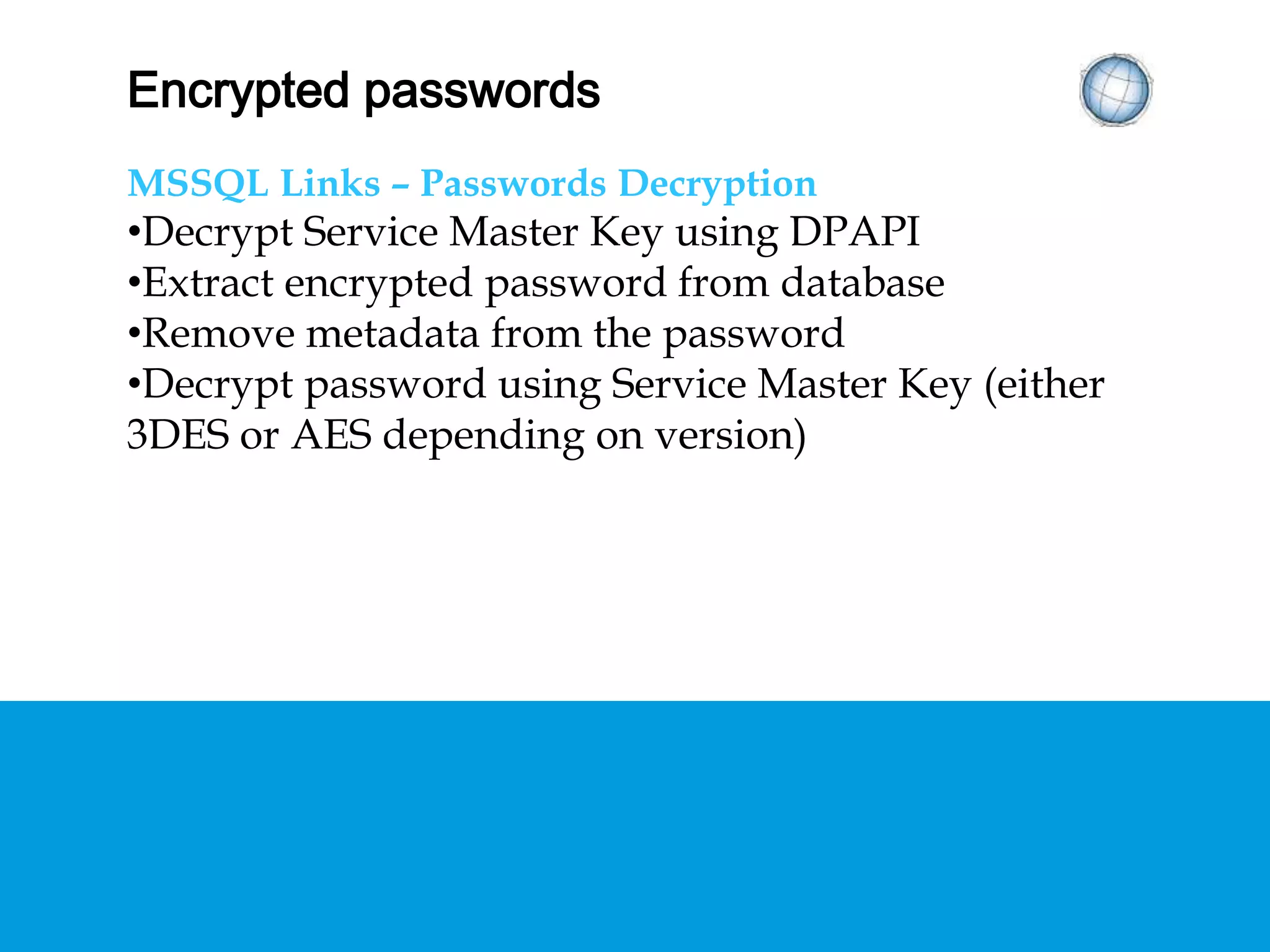 ENCRYPTED PASSWORDS
MSSQL Links – Passwords Decryption
• Decrypt Service Master Key using DPAPI
• Extract encrypted password from database
• Remove metadata from the password
• Decrypt password using Service Master Key (either
3DES or AES depending on version)
 