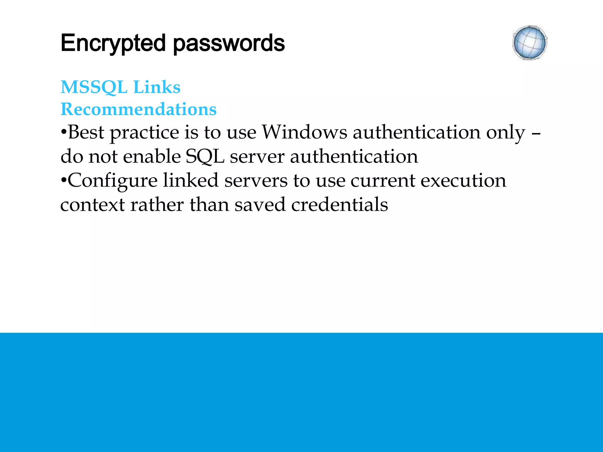 ENCRYPTED PASSWORDS
MSSQL Links
Recommendations
• Best practice is to use Windows authentication only
– do not enable SQL server authentication
• Configure linked servers to use current execution
context rather than saved credentials
 