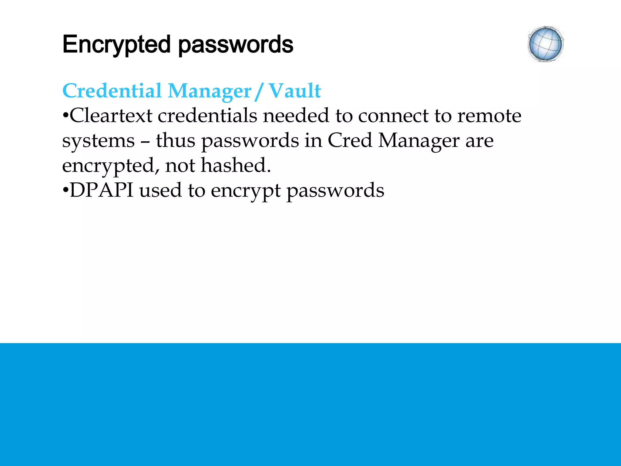 ENCRYPTED PASSWORDS
Credential Manager / Vault
• Cleartext credentials needed to connect to remote
systems – thus passwords in Cred Manager are
encrypted, not hashed.
• DPAPI used to encrypt passwords
 