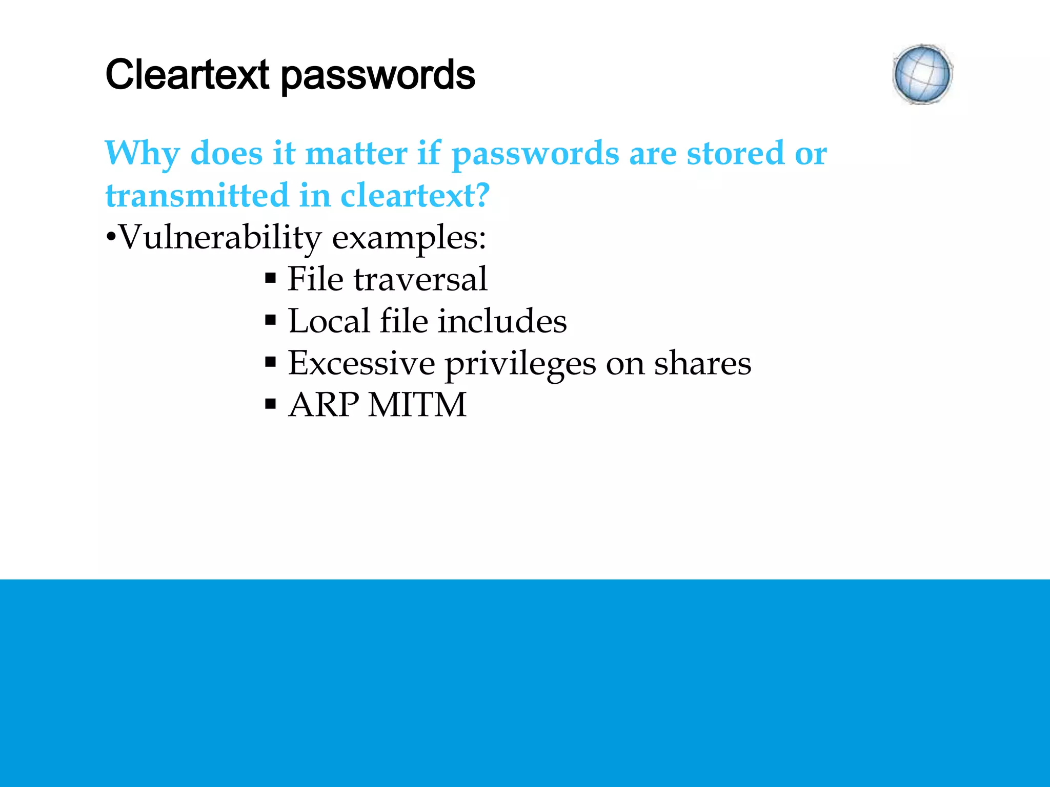 CLEARTEXT PASSWORDS
Why does it matter if passwords are stored or
transmitted in cleartext?
• Vulnerability examples:
 File traversal
 Local file includes
 Excessive privileges on shares
 ARP MITM
 
