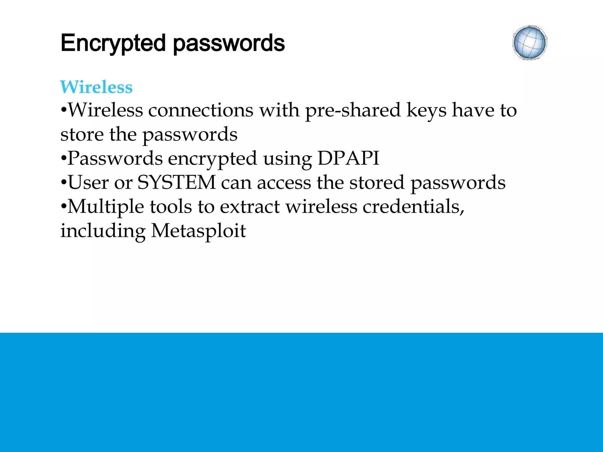 ENCRYPTED PASSWORDS
Wireless
• Wireless connections with pre-shared keys have to
store the passwords
• Passwords encrypted using DPAPI
• User or SYSTEM can access the stored passwords
• Multiple tools to extract wireless credentials,
including Metasploit
 