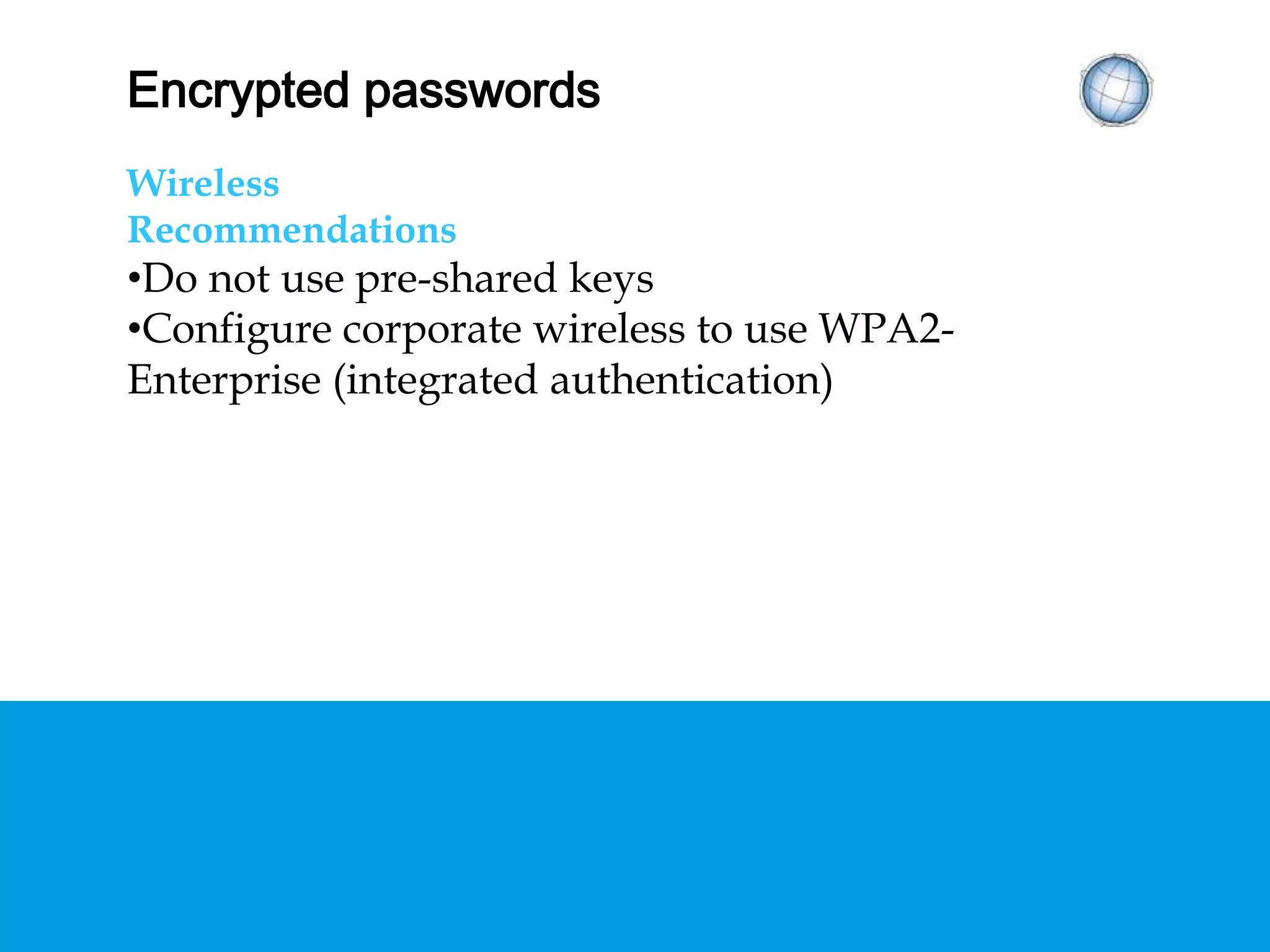 ENCRYPTED PASSWORDS
Wireless
Recommendations
• Do not use pre-shared keys
• Configure corporate wireless to use WPA2-
Enterprise (integrated authentication)
 