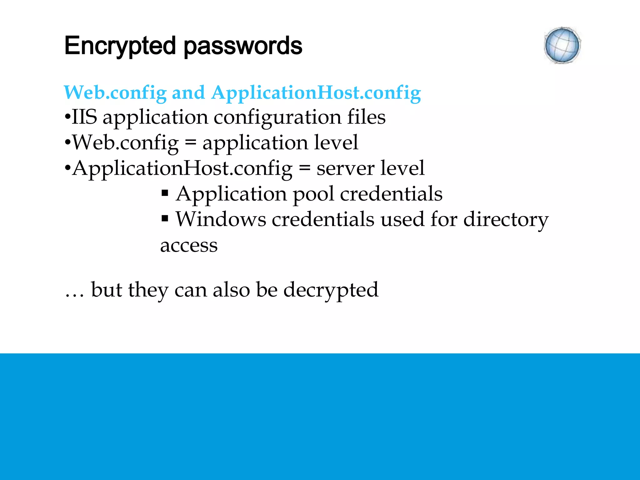ENCRYPTED PASSWORDS
Web.config and ApplicationHost.config
• IIS application configuration files
• Web.config = application level
• ApplicationHost.config = server level
 Application pool credentials
 Windows credentials used for directory access
… but they can also be decrypted
 