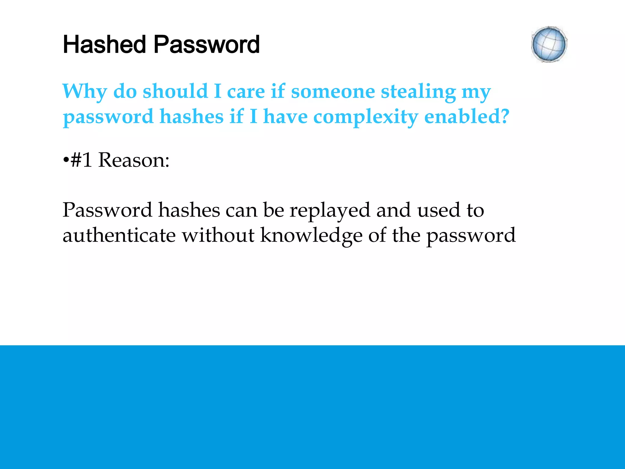 HASHED PASSWORDS
Why should I care if someone is stealing my
password hashes if I have complexity enabled?
•#1 Reason:
Password hashes can be replayed and used to
authenticate without knowledge of the password
 