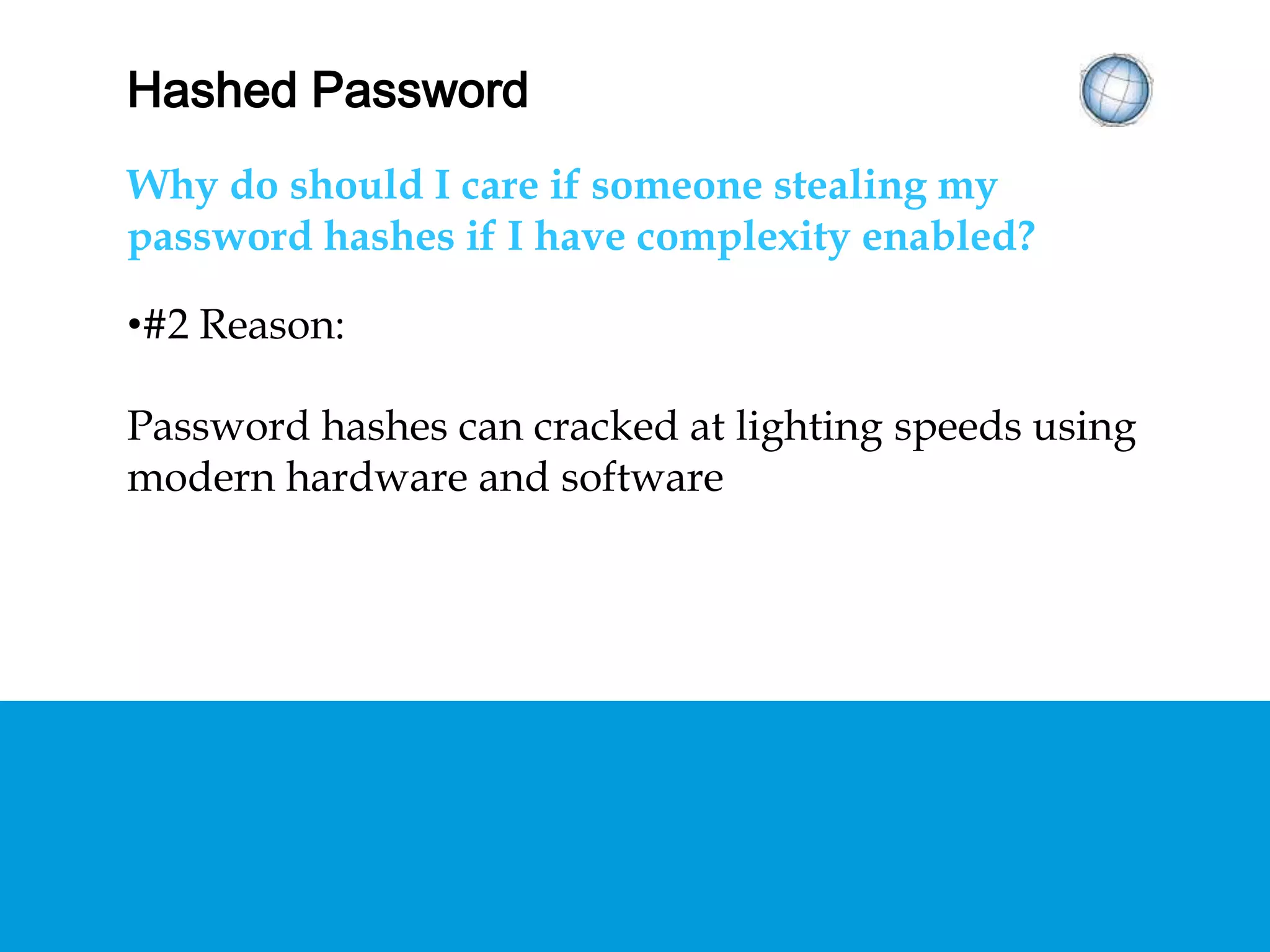 HASHED PASSWORDS
Why should I care if someone is stealing my
password hashes if I have complexity enabled?
•#2 Reason:
Password hashes can cracked at lighting speeds using
modern hardware and software
 