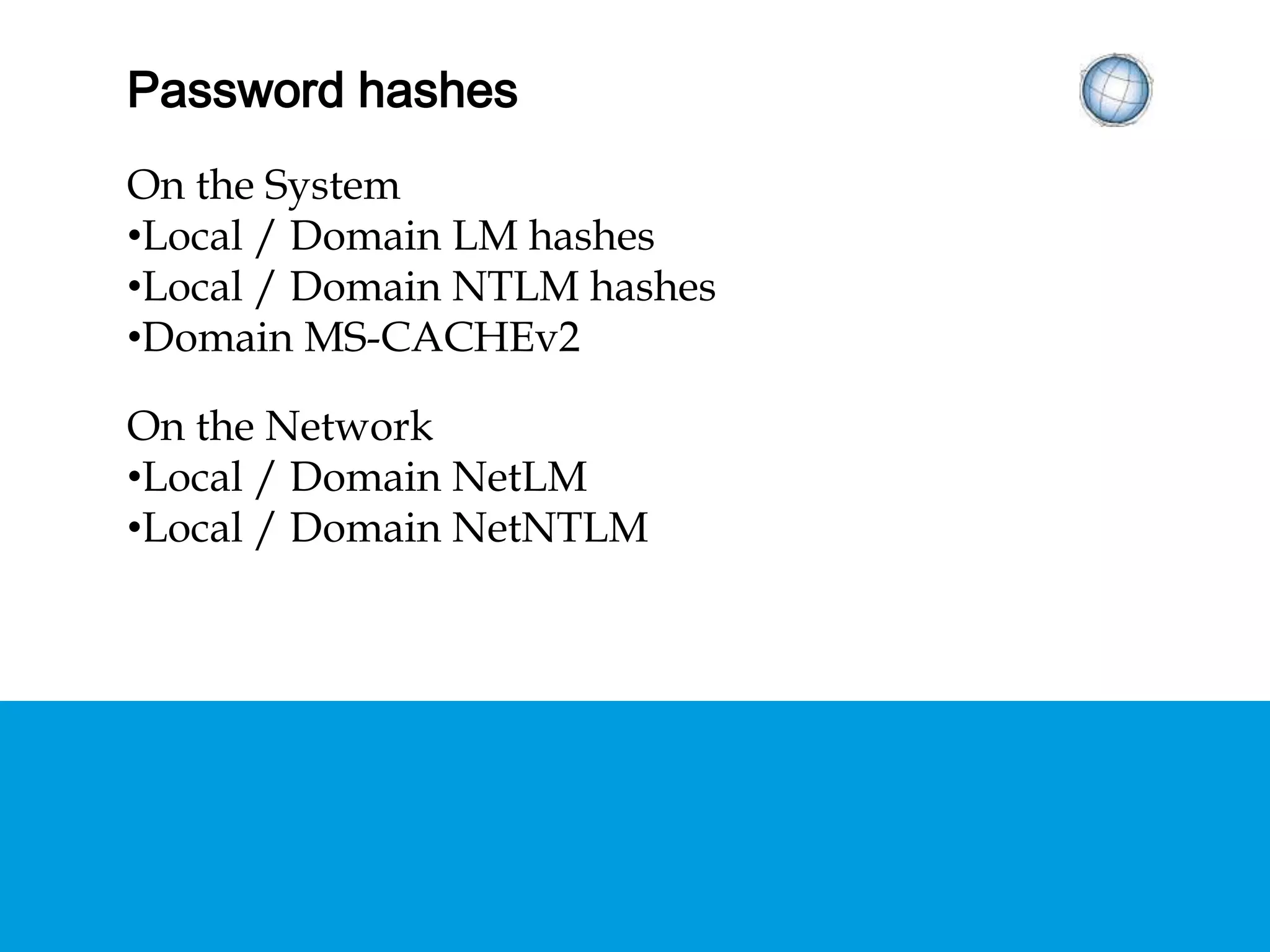 HASHED PASSWORDS
On the System
• Local / Domain LM hashes
• Local / Domain NTLM hashes
• Domain MS-CACHEv2
On the Network
• Local / Domain NetLM
• Local / Domain NetNTLM
 