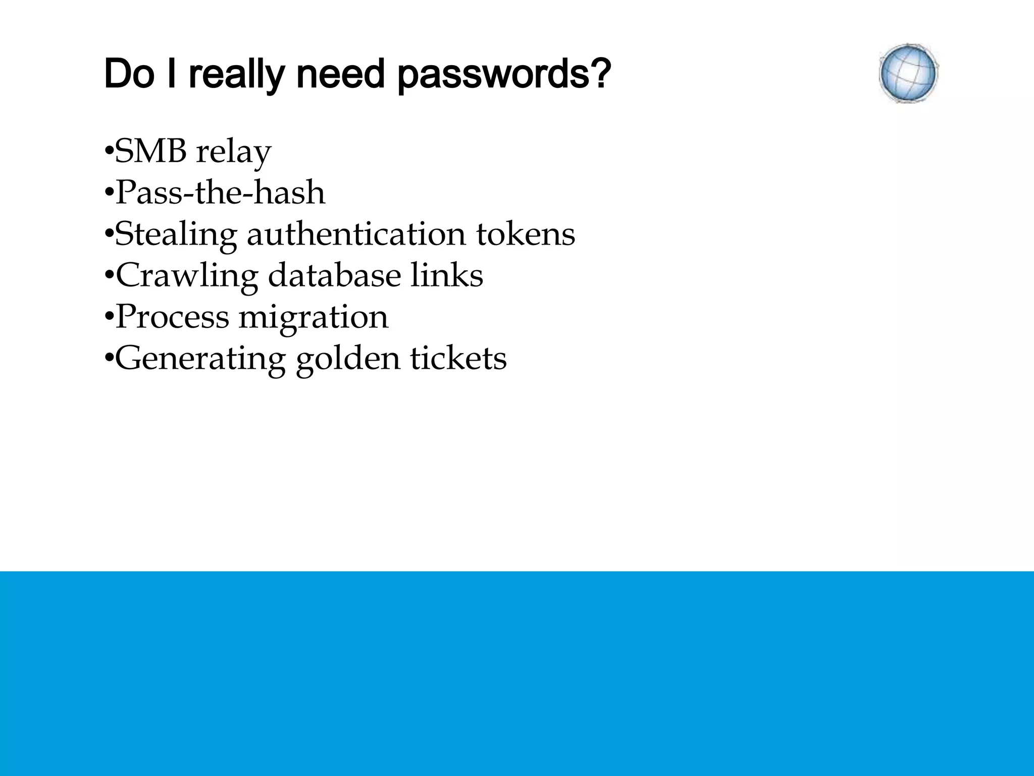 DO I REALLY NEED PASSWORDS?
• SMB relay
• Pass-the-hash
• Stealing authentication tokens
• Crawling database links
• Process migration
• Generating golden tickets
 