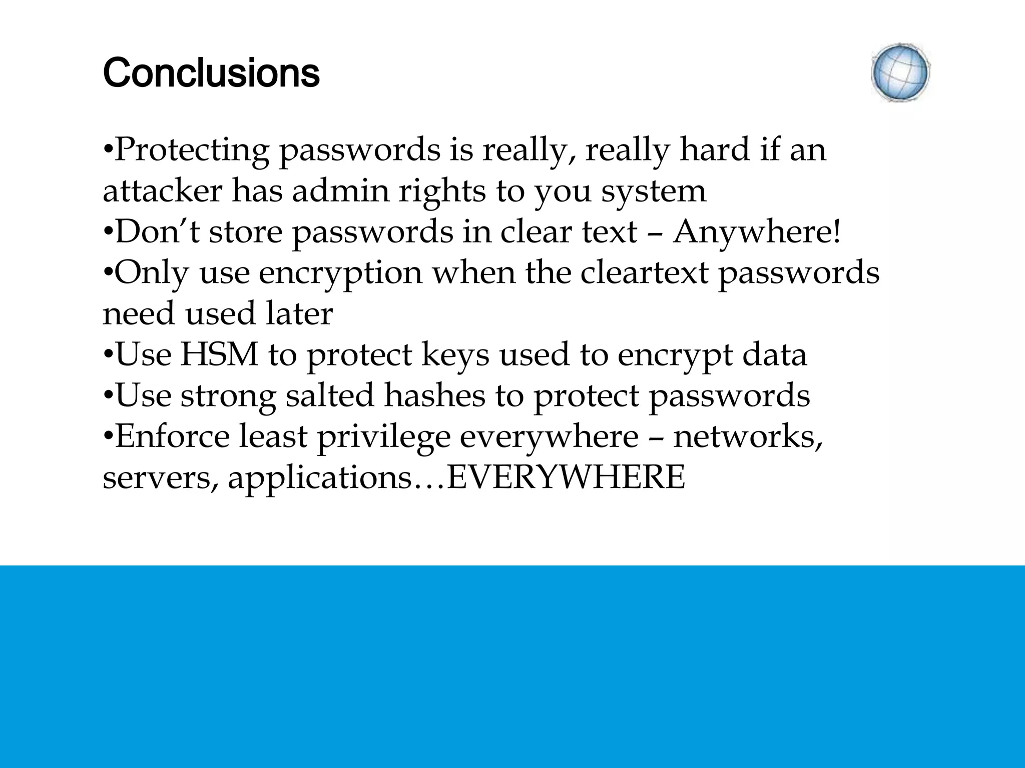 CONCLUSIONS
• Protecting passwords is really, really hard if an attacker
has admin rights to you system
• Don’t store passwords in clear text – Anywhere!
• Only use encryption when the cleartext passwords need
used later
• Use HSM to protect keys used to encrypt data
• Use strong salted hashes to protect passwords
• Enforce least privilege everywhere – networks, servers,
applications…EVERYWHERE
 
