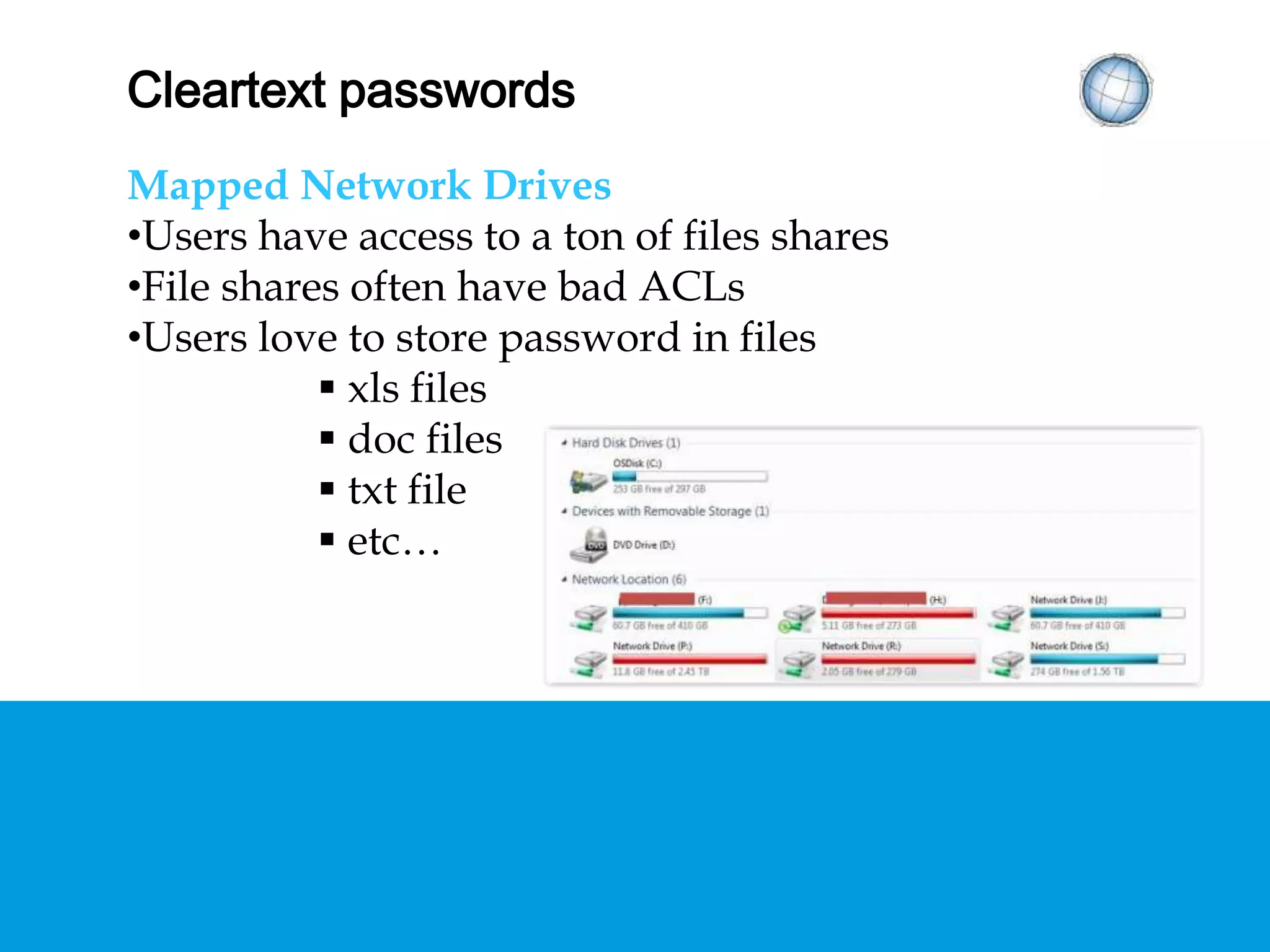 CLEARTEXT PASSWORDS
Mapped Network Drives
• Users have access to a ton of files shares
• File shares often have bad ACLs
• Users love to store password in files
 xls files
 doc files
 txt file
 etc…
 
