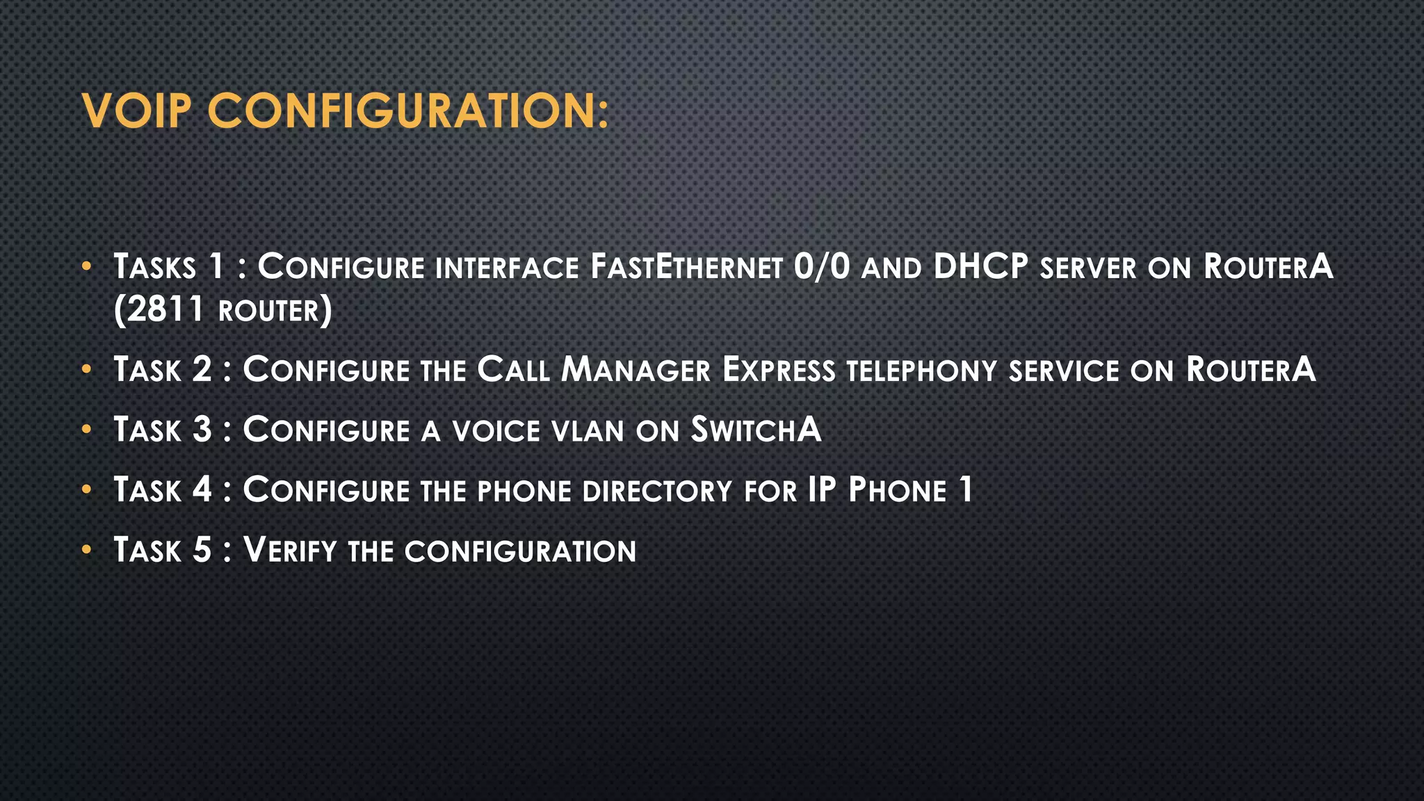 VOIP CONFIGURATION:
• TASKS 1 : CONFIGURE INTERFACE FASTETHERNET 0/0 AND DHCP SERVER ON ROUTERA
(2811 ROUTER)
• TASK 2 : CONFIGURE THE CALL MANAGER EXPRESS TELEPHONY SERVICE ON ROUTERA
• TASK 3 : CONFIGURE A VOICE VLAN ON SWITCHA
• TASK 4 : CONFIGURE THE PHONE DIRECTORY FOR IP PHONE 1
• TASK 5 : VERIFY THE CONFIGURATION
 