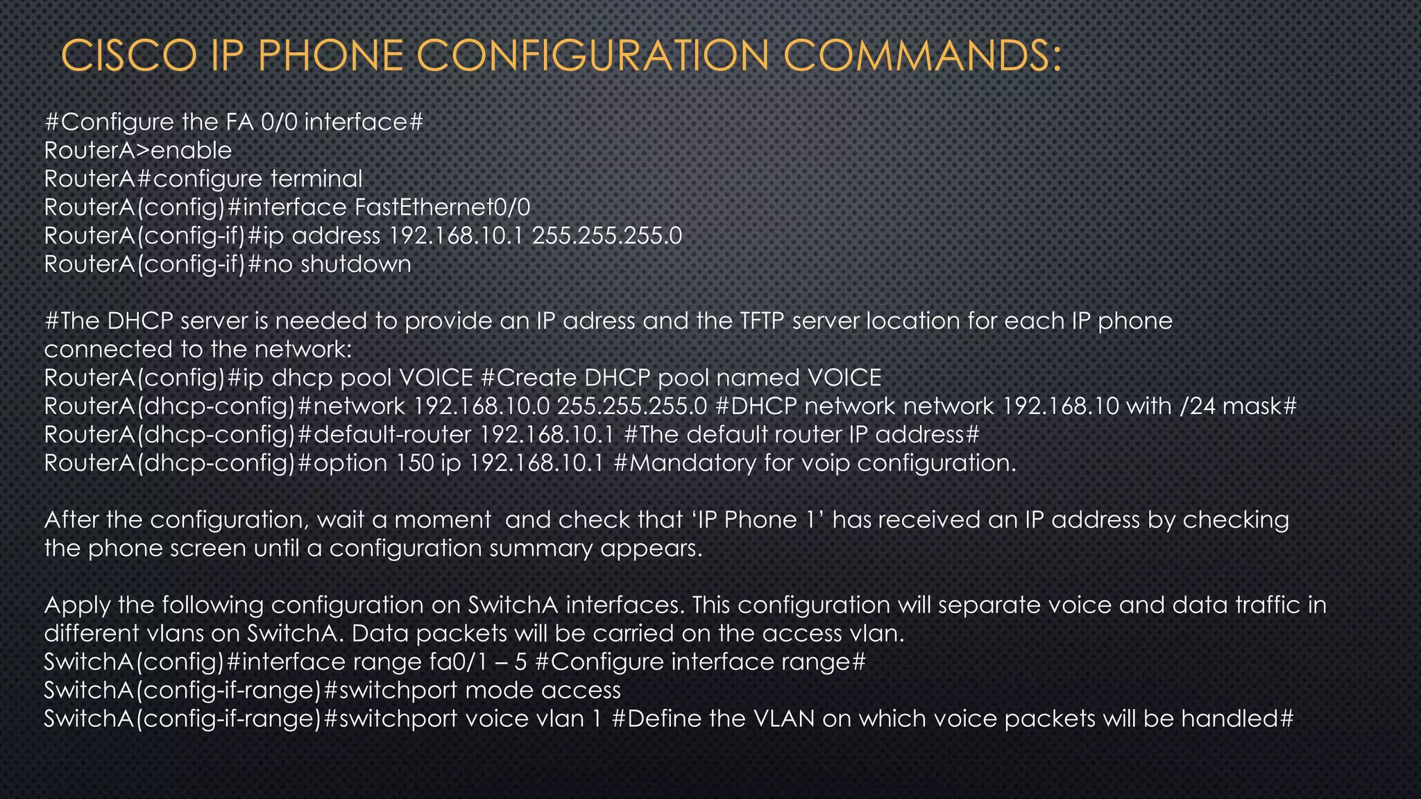 CISCO IP PHONE CONFIGURATION COMMANDS:
#Configure the FA 0/0 interface#
RouterA>enable
RouterA#configure terminal
RouterA(config)#interface FastEthernet0/0
RouterA(config-if)#ip address 192.168.10.1 255.255.255.0
RouterA(config-if)#no shutdown
#The DHCP server is needed to provide an IP adress and the TFTP server location for each IP phone
connected to the network:
RouterA(config)#ip dhcp pool VOICE #Create DHCP pool named VOICE
RouterA(dhcp-config)#network 192.168.10.0 255.255.255.0 #DHCP network network 192.168.10 with /24 mask#
RouterA(dhcp-config)#default-router 192.168.10.1 #The default router IP address#
RouterA(dhcp-config)#option 150 ip 192.168.10.1 #Mandatory for voip configuration.
After the configuration, wait a moment and check that ‘IP Phone 1’ has received an IP address by checking
the phone screen until a configuration summary appears.
Apply the following configuration on SwitchA interfaces. This configuration will separate voice and data traffic in
different vlans on SwitchA. Data packets will be carried on the access vlan.
SwitchA(config)#interface range fa0/1 – 5 #Configure interface range#
SwitchA(config-if-range)#switchport mode access
SwitchA(config-if-range)#switchport voice vlan 1 #Define the VLAN on which voice packets will be handled#
 