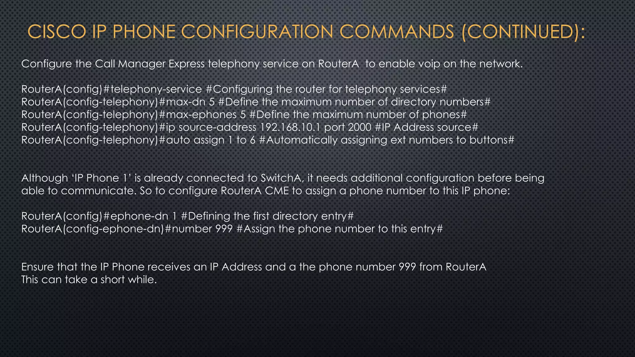 CISCO IP PHONE CONFIGURATION COMMANDS (CONTINUED):
Configure the Call Manager Express telephony service on RouterA to enable voip on the network.
RouterA(config)#telephony-service #Configuring the router for telephony services#
RouterA(config-telephony)#max-dn 5 #Define the maximum number of directory numbers#
RouterA(config-telephony)#max-ephones 5 #Define the maximum number of phones#
RouterA(config-telephony)#ip source-address 192.168.10.1 port 2000 #IP Address source#
RouterA(config-telephony)#auto assign 1 to 6 #Automatically assigning ext numbers to buttons#
Although ‘IP Phone 1’ is already connected to SwitchA, it needs additional configuration before being
able to communicate. So to configure RouterA CME to assign a phone number to this IP phone:
RouterA(config)#ephone-dn 1 #Defining the first directory entry#
RouterA(config-ephone-dn)#number 999 #Assign the phone number to this entry#
Ensure that the IP Phone receives an IP Address and a the phone number 999 from RouterA
This can take a short while.
 