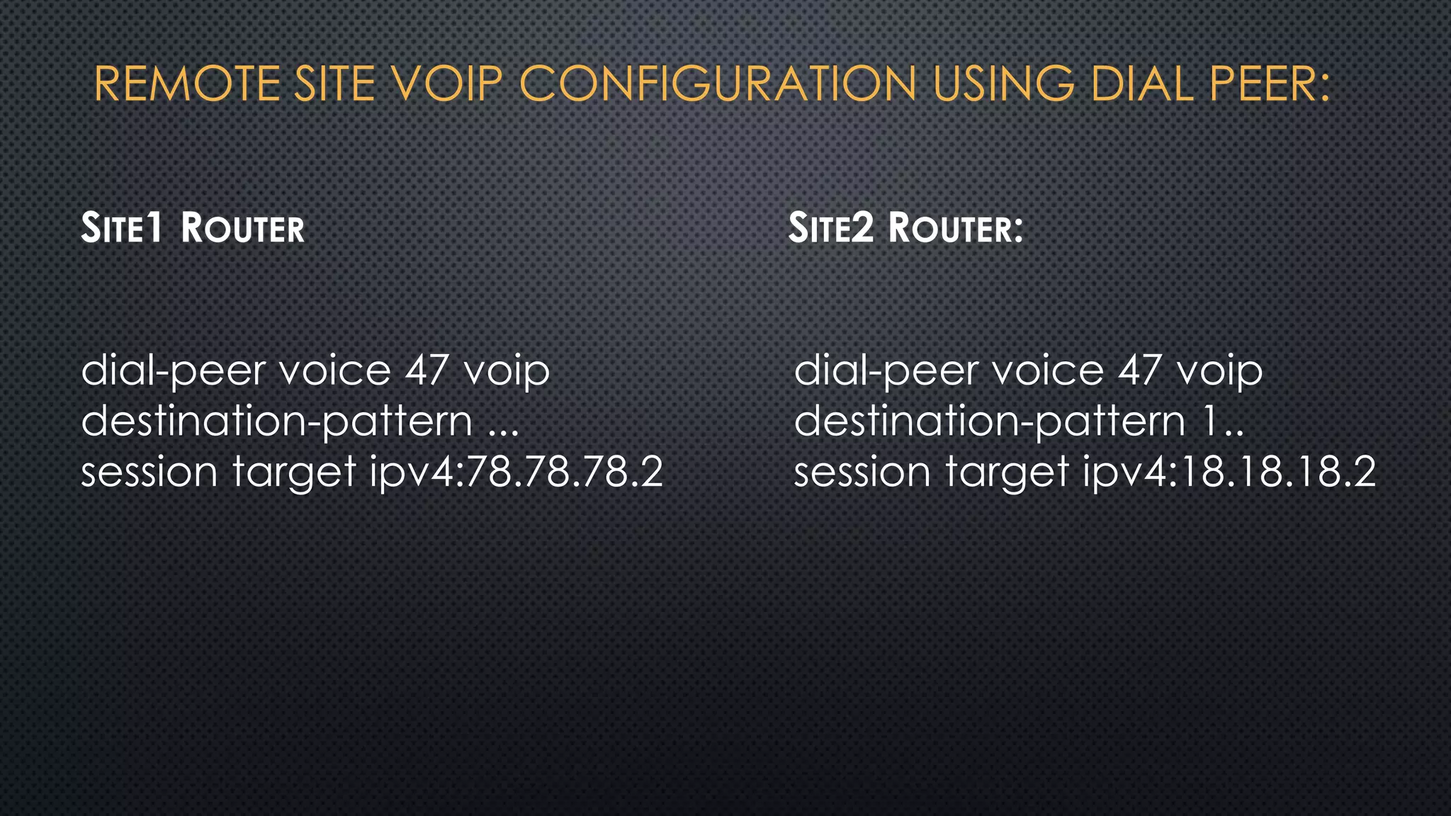 REMOTE SITE VOIP CONFIGURATION USING DIAL PEER:
SITE1 ROUTER SITE2 ROUTER:
dial-peer voice 47 voip
destination-pattern 1..
session target ipv4:18.18.18.2
dial-peer voice 47 voip
destination-pattern ...
session target ipv4:78.78.78.2
 