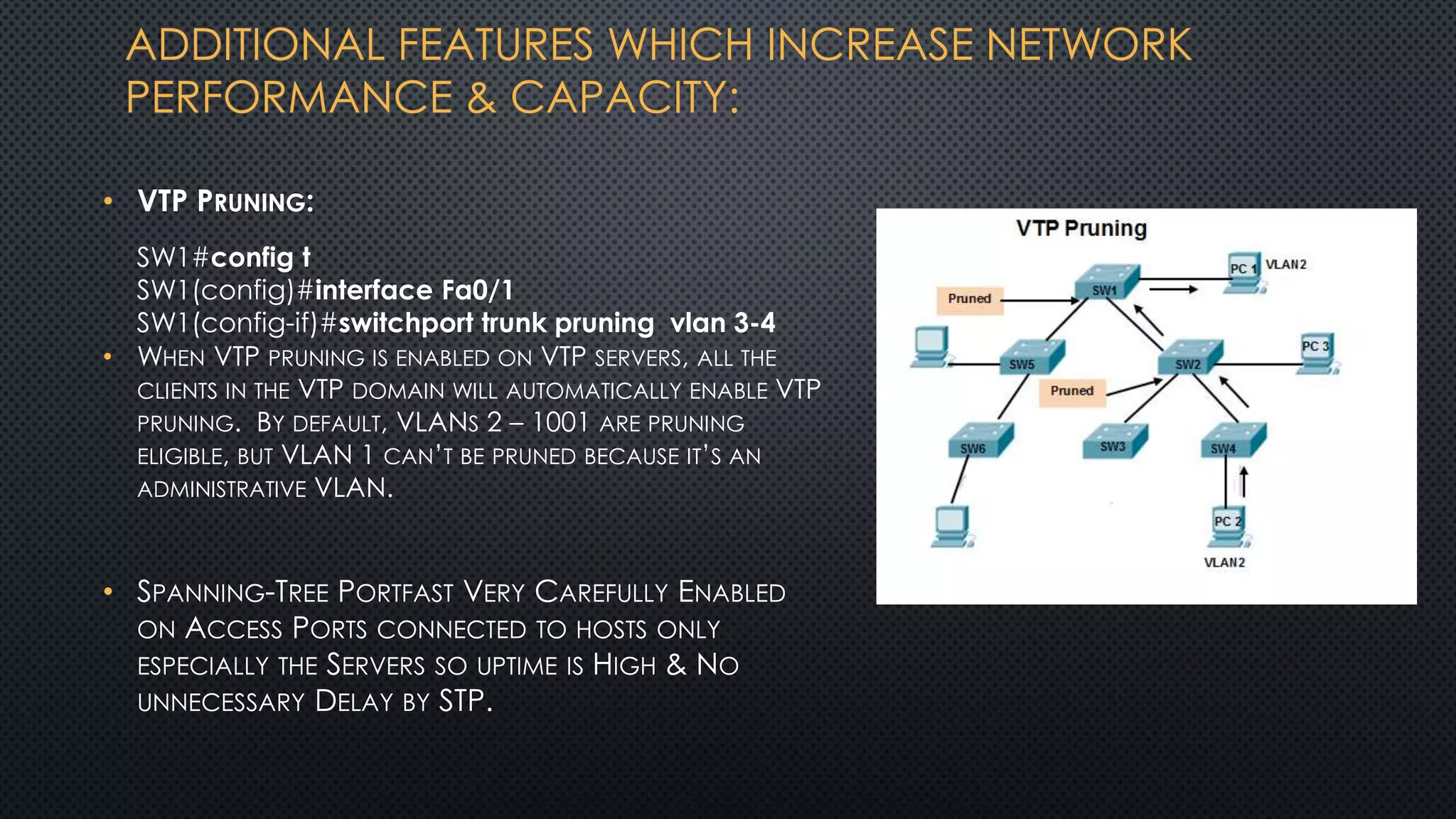 ADDITIONAL FEATURES WHICH INCREASE NETWORK
PERFORMANCE & CAPACITY:
• VTP PRUNING:
• WHEN VTP PRUNING IS ENABLED ON VTP SERVERS, ALL THE
CLIENTS IN THE VTP DOMAIN WILL AUTOMATICALLY ENABLE VTP
PRUNING. BY DEFAULT, VLANS 2 – 1001 ARE PRUNING
ELIGIBLE, BUT VLAN 1 CAN’T BE PRUNED BECAUSE IT’S AN
ADMINISTRATIVE VLAN.
• SPANNING-TREE PORTFAST VERY CAREFULLY ENABLED
ON ACCESS PORTS CONNECTED TO HOSTS ONLY
ESPECIALLY THE SERVERS SO UPTIME IS HIGH & NO
UNNECESSARY DELAY BY STP.
SW1#config t
SW1(config)#interface Fa0/1
SW1(config-if)#switchport trunk pruning vlan 3-4
 