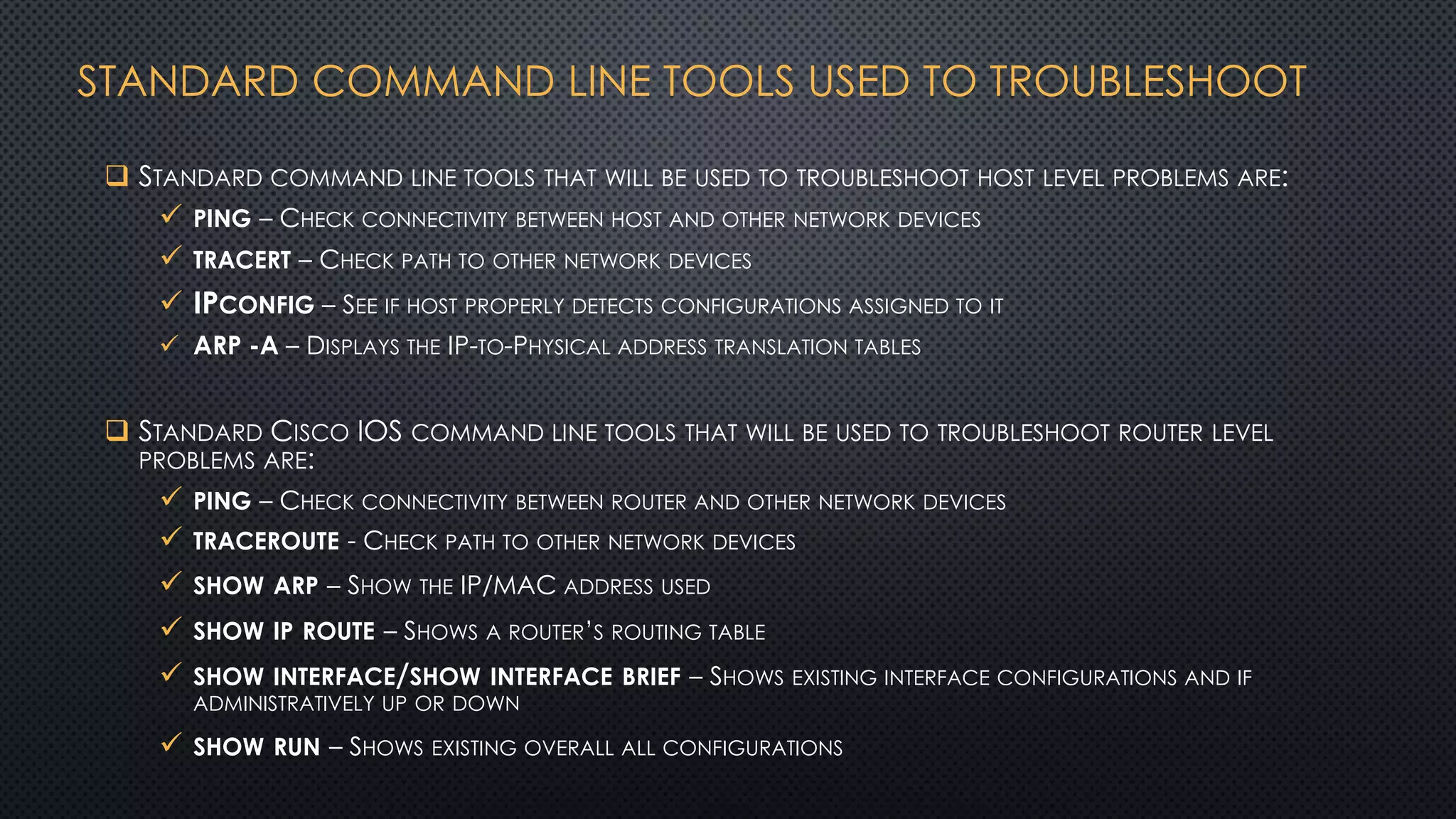 STANDARD COMMAND LINE TOOLS USED TO TROUBLESHOOT
 STANDARD COMMAND LINE TOOLS THAT WILL BE USED TO TROUBLESHOOT HOST LEVEL PROBLEMS ARE:
 PING – CHECK CONNECTIVITY BETWEEN HOST AND OTHER NETWORK DEVICES
 TRACERT – CHECK PATH TO OTHER NETWORK DEVICES
 IPCONFIG – SEE IF HOST PROPERLY DETECTS CONFIGURATIONS ASSIGNED TO IT
 ARP -A – DISPLAYS THE IP-TO-PHYSICAL ADDRESS TRANSLATION TABLES
 STANDARD CISCO IOS COMMAND LINE TOOLS THAT WILL BE USED TO TROUBLESHOOT ROUTER LEVEL
PROBLEMS ARE:
 PING – CHECK CONNECTIVITY BETWEEN ROUTER AND OTHER NETWORK DEVICES
 TRACEROUTE - CHECK PATH TO OTHER NETWORK DEVICES
 SHOW ARP – SHOW THE IP/MAC ADDRESS USED
 SHOW IP ROUTE – SHOWS A ROUTER’S ROUTING TABLE
 SHOW INTERFACE/SHOW INTERFACE BRIEF – SHOWS EXISTING INTERFACE CONFIGURATIONS AND IF
ADMINISTRATIVELY UP OR DOWN
 SHOW RUN – SHOWS EXISTING OVERALL ALL CONFIGURATIONS
 