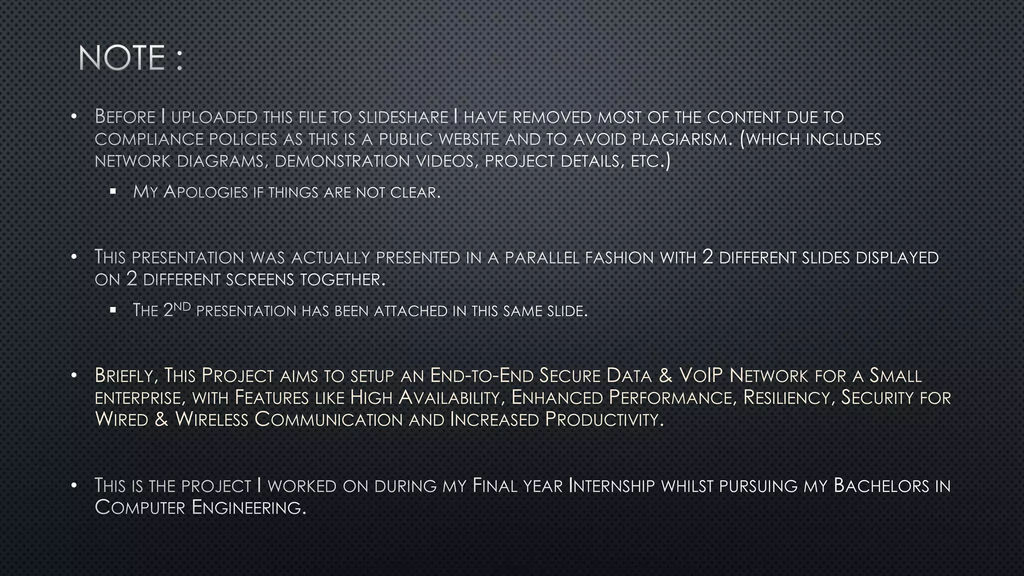 •

•

• BRIEFLY, THIS PROJECT AIMS TO SETUP AN END-TO-END SECURE DATA & VOIP NETWORK FOR A SMALL
ENTERPRISE, WITH FEATURES LIKE HIGH AVAILABILITY, ENHANCED PERFORMANCE, RESILIENCY, SECURITY FOR
WIRED & WIRELESS COMMUNICATION AND INCREASED PRODUCTIVITY.
•
 
